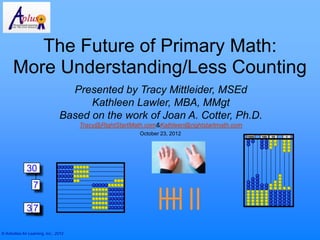 The Future of Primary Math:
      More Understanding/Less Counting
                                    Presented by Tracy Mittleider, MSEd
                                        Kathleen Lawler, MBA, MMgt
                                  Based on the work of Joan A. Cotter, Ph.D.
                                        Tracy@RightStartMath.com&Kathleen@rightstartmath.com
                                                           October 23, 2012
                                                                                               1000   100   10   1




               30
                   7

               30
                7

© Activities for Learning, Inc., 2012
 