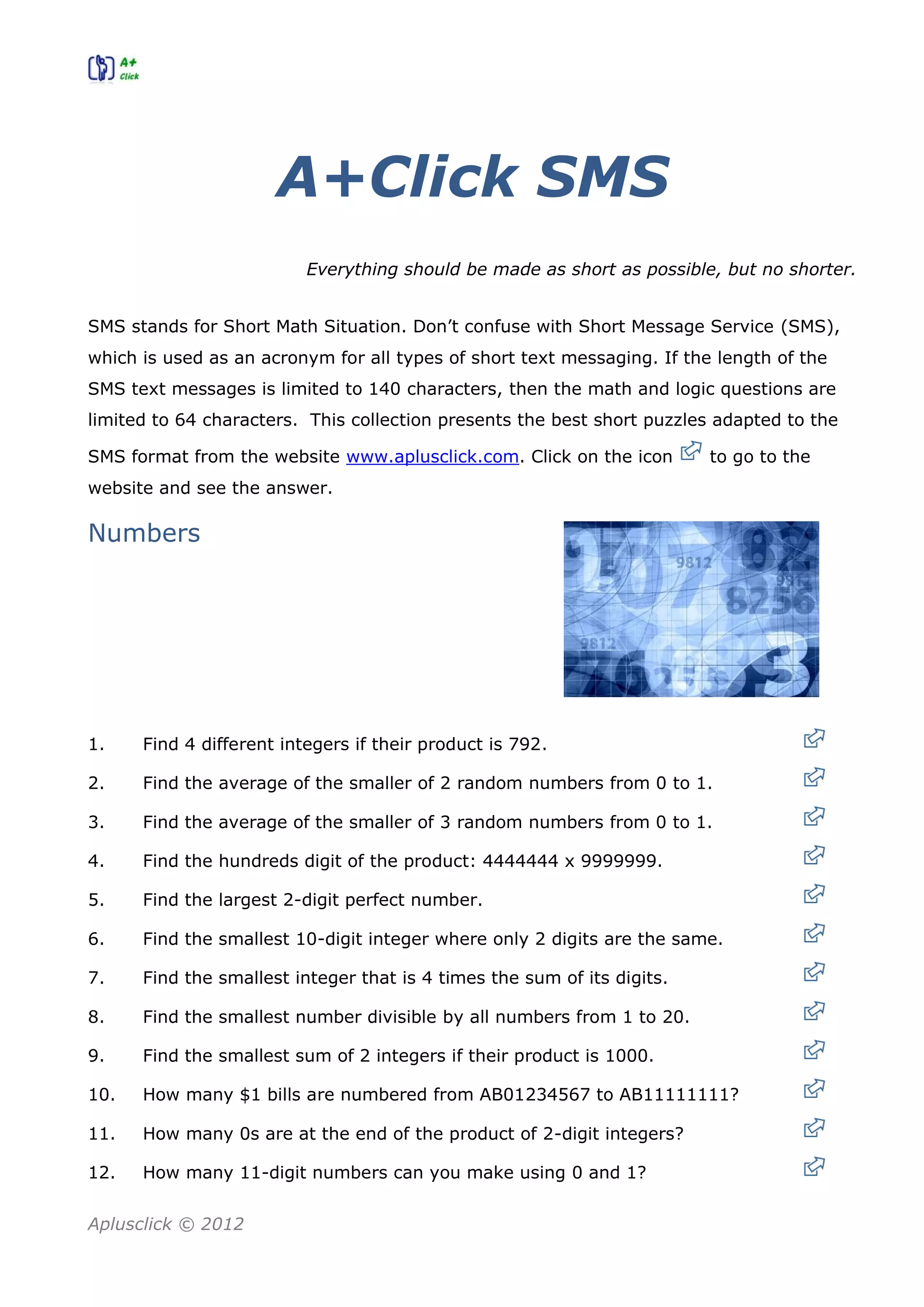 Aplusclick © 2012
A+Click SMS
Everything should be made as short as possible, but no shorter.
SMS stands for Short Math Situation. Don’t confuse with Short Message Service (SMS),
which is used as an acronym for all types of short text messaging. If the length of the
SMS text messages is limited to 140 characters, then the math and logic questions are
limited to 64 characters. This collection presents the best short puzzles adapted to the
SMS format from the website www.aplusclick.com. Click on the icon to go to the
website and see the answer.
Numbers
1. Find 4 different integers if their product is 792.
2. Find the average of the smaller of 2 random numbers from 0 to 1.
3. Find the average of the smaller of 3 random numbers from 0 to 1.
4. Find the hundreds digit of the product: 4444444 x 9999999.
5. Find the largest 2-digit perfect number.
6. Find the smallest 10-digit integer where only 2 digits are the same.
7. Find the smallest integer that is 4 times the sum of its digits.
8. Find the smallest number divisible by all numbers from 1 to 20.
9. Find the smallest sum of 2 integers if their product is 1000.
10. How many $1 bills are numbered from AB01234567 to AB11111111?
11. How many 0s are at the end of the product of 2-digit integers?
12. How many 11-digit numbers can you make using 0 and 1?
 