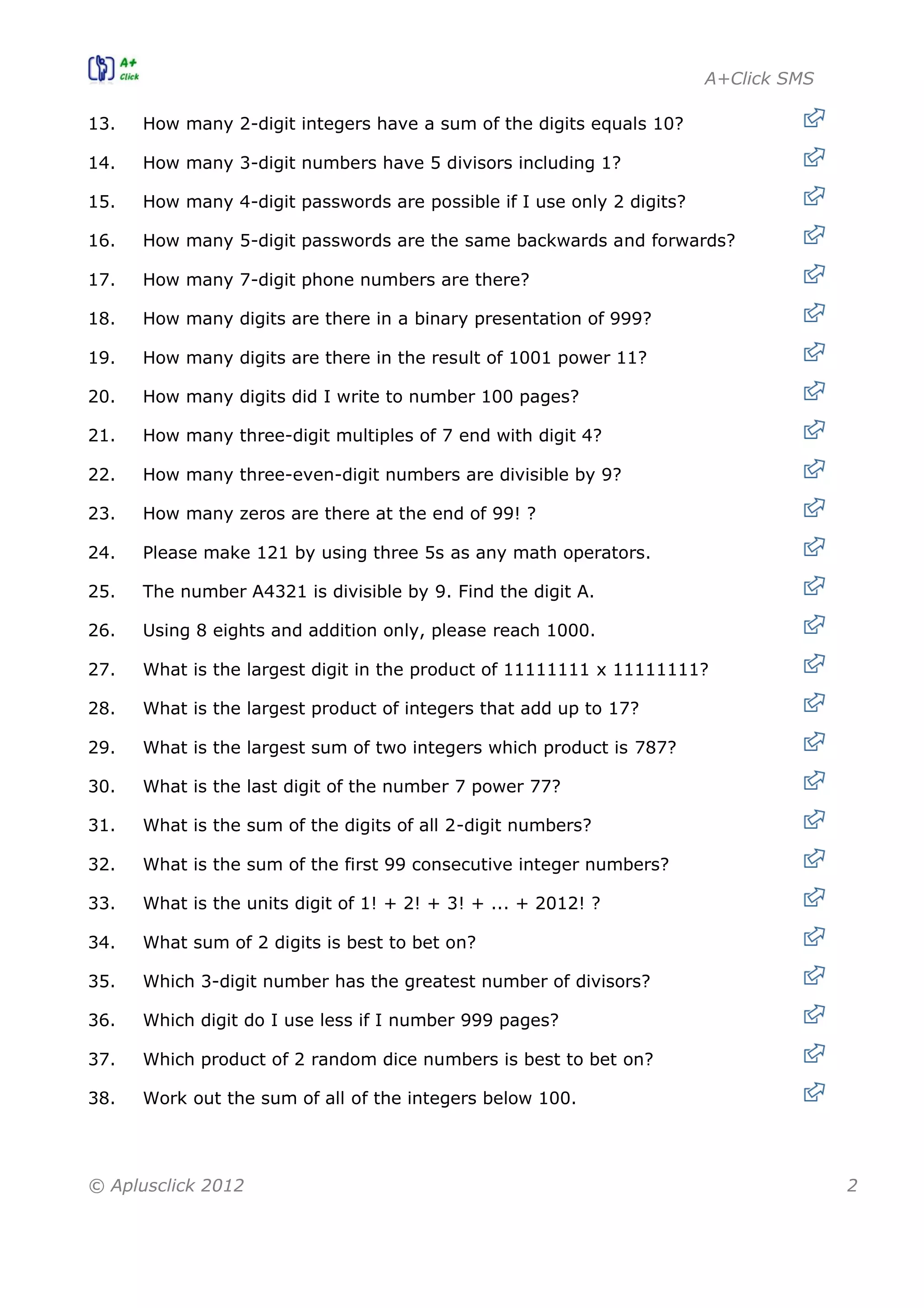 A+Click SMS
© Aplusclick 2012 2
13. How many 2-digit integers have a sum of the digits equals 10?
14. How many 3-digit numbers have 5 divisors including 1?
15. How many 4-digit passwords are possible if I use only 2 digits?
16. How many 5-digit passwords are the same backwards and forwards?
17. How many 7-digit phone numbers are there?
18. How many digits are there in a binary presentation of 999?
19. How many digits are there in the result of 1001 power 11?
20. How many digits did I write to number 100 pages?
21. How many three-digit multiples of 7 end with digit 4?
22. How many three-even-digit numbers are divisible by 9?
23. How many zeros are there at the end of 99! ?
24. Please make 121 by using three 5s as any math operators.
25. The number A4321 is divisible by 9. Find the digit A.
26. Using 8 eights and addition only, please reach 1000.
27. What is the largest digit in the product of 11111111 x 11111111?
28. What is the largest product of integers that add up to 17?
29. What is the largest sum of two integers which product is 787?
30. What is the last digit of the number 7 power 77?
31. What is the sum of the digits of all 2-digit numbers?
32. What is the sum of the first 99 consecutive integer numbers?
33. What is the units digit of 1! + 2! + 3! + ... + 2012! ?
34. What sum of 2 digits is best to bet on?
35. Which 3-digit number has the greatest number of divisors?
36. Which digit do I use less if I number 999 pages?
37. Which product of 2 random dice numbers is best to bet on?
38. Work out the sum of all of the integers below 100.
 