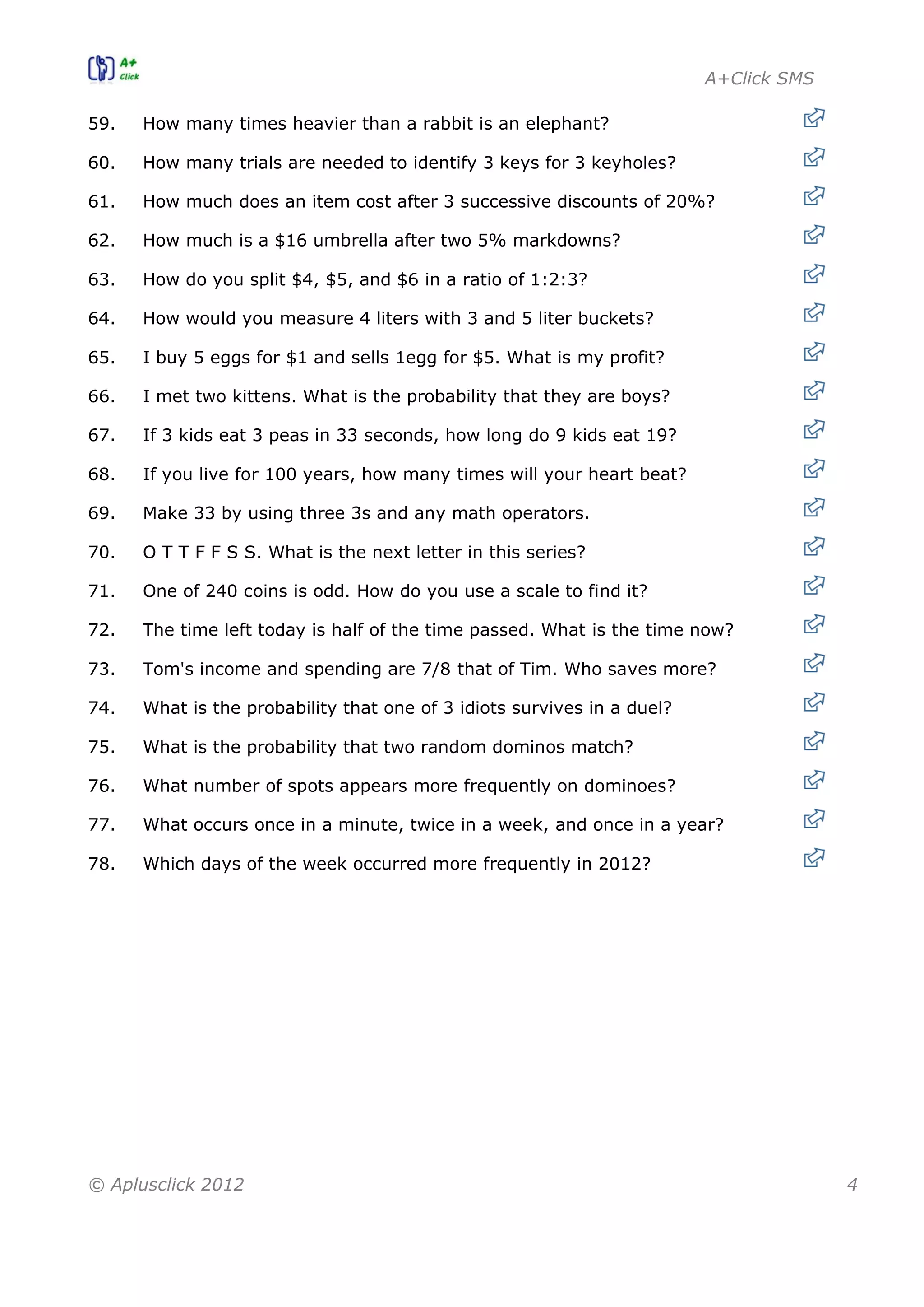 A+Click SMS
© Aplusclick 2012 4
59. How many times heavier than a rabbit is an elephant?
60. How many trials are needed to identify 3 keys for 3 keyholes?
61. How much does an item cost after 3 successive discounts of 20%?
62. How much is a $16 umbrella after two 5% markdowns?
63. How do you split $4, $5, and $6 in a ratio of 1:2:3?
64. How would you measure 4 liters with 3 and 5 liter buckets?
65. I buy 5 eggs for $1 and sells 1egg for $5. What is my profit?
66. I met two kittens. What is the probability that they are boys?
67. If 3 kids eat 3 peas in 33 seconds, how long do 9 kids eat 19?
68. If you live for 100 years, how many times will your heart beat?
69. Make 33 by using three 3s and any math operators.
70. O T T F F S S. What is the next letter in this series?
71. One of 240 coins is odd. How do you use a scale to find it?
72. The time left today is half of the time passed. What is the time now?
73. Tom's income and spending are 7/8 that of Tim. Who saves more?
74. What is the probability that one of 3 idiots survives in a duel?
75. What is the probability that two random dominos match?
76. What number of spots appears more frequently on dominoes?
77. What occurs once in a minute, twice in a week, and once in a year?
78. Which days of the week occurred more frequently in 2012?
 