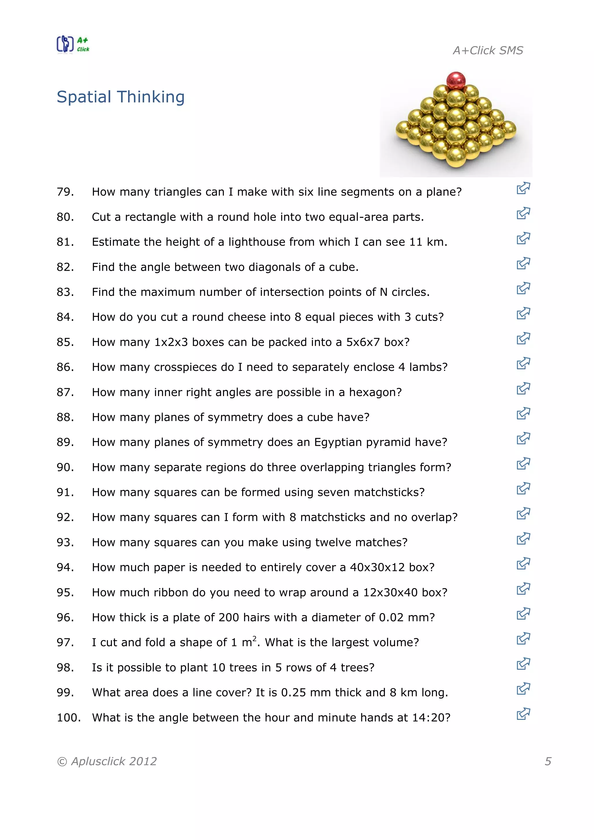 A+Click SMS
© Aplusclick 2012 5
Spatial Thinking
79. How many triangles can I make with six line segments on a plane?
80. Cut a rectangle with a round hole into two equal-area parts.
81. Estimate the height of a lighthouse from which I can see 11 km.
82. Find the angle between two diagonals of a cube.
83. Find the maximum number of intersection points of N circles.
84. How do you cut a round cheese into 8 equal pieces with 3 cuts?
85. How many 1x2x3 boxes can be packed into a 5x6x7 box?
86. How many crosspieces do I need to separately enclose 4 lambs?
87. How many inner right angles are possible in a hexagon?
88. How many planes of symmetry does a cube have?
89. How many planes of symmetry does an Egyptian pyramid have?
90. How many separate regions do three overlapping triangles form?
91. How many squares can be formed using seven matchsticks?
92. How many squares can I form with 8 matchsticks and no overlap?
93. How many squares can you make using twelve matches?
94. How much paper is needed to entirely cover a 40x30x12 box?
95. How much ribbon do you need to wrap around a 12x30x40 box?
96. How thick is a plate of 200 hairs with a diameter of 0.02 mm?
97. I cut and fold a shape of 1 m2
. What is the largest volume?
98. Is it possible to plant 10 trees in 5 rows of 4 trees?
99. What area does a line cover? It is 0.25 mm thick and 8 km long.
100. What is the angle between the hour and minute hands at 14:20?
 