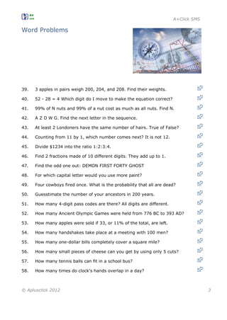 A+Click SMS
© Aplusclick 2012 3
Word Problems
39. 3 apples in pairs weigh 200, 204, and 208. Find their weights.
40. 52 - 28 = 4 Which digit do I move to make the equation correct?
41. 99% of N nuts and 99% of a nut cost as much as all nuts. Find N.
42. A Z D W G. Find the next letter in the sequence.
43. At least 2 Londoners have the same number of hairs. True of False?
44. Counting from 11 by 1, which number comes next? It is not 12.
45. Divide $1234 into the ratio 1:2:3:4.
46. Find 2 fractions made of 10 different digits. They add up to 1.
47. Find the odd one out: DEMON FIRST FORTY GHOST
48. For which capital letter would you use more paint?
49. Four cowboys fired once. What is the probability that all are dead?
50. Guesstimate the number of your ancestors in 200 years.
51. How many 4-digit pass codes are there? All digits are different.
52. How many Ancient Olympic Games were held from 776 BC to 393 AD?
53. How many apples were sold if 33, or 11% of the total, are left.
54. How many handshakes take place at a meeting with 100 men?
55. How many one-dollar bills completely cover a square mile?
56. How many small pieces of cheese can you get by using only 5 cuts?
57. How many tennis balls can fit in a school bus?
58. How many times do clock's hands overlap in a day?
 
