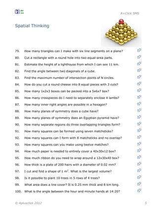 A+Click SMS
© Aplusclick 2012 5
Spatial Thinking
79. How many triangles can I make with six line segments on a plane?
80. Cut a rectangle with a round hole into two equal-area parts.
81. Estimate the height of a lighthouse from which I can see 11 km.
82. Find the angle between two diagonals of a cube.
83. Find the maximum number of intersection points of N circles.
84. How do you cut a round cheese into 8 equal pieces with 3 cuts?
85. How many 1x2x3 boxes can be packed into a 5x6x7 box?
86. How many crosspieces do I need to separately enclose 4 lambs?
87. How many inner right angles are possible in a hexagon?
88. How many planes of symmetry does a cube have?
89. How many planes of symmetry does an Egyptian pyramid have?
90. How many separate regions do three overlapping triangles form?
91. How many squares can be formed using seven matchsticks?
92. How many squares can I form with 8 matchsticks and no overlap?
93. How many squares can you make using twelve matches?
94. How much paper is needed to entirely cover a 40x30x12 box?
95. How much ribbon do you need to wrap around a 12x30x40 box?
96. How thick is a plate of 200 hairs with a diameter of 0.02 mm?
97. I cut and fold a shape of 1 m2
. What is the largest volume?
98. Is it possible to plant 10 trees in 5 rows of 4 trees?
99. What area does a line cover? It is 0.25 mm thick and 8 km long.
100. What is the angle between the hour and minute hands at 14:20?
 
