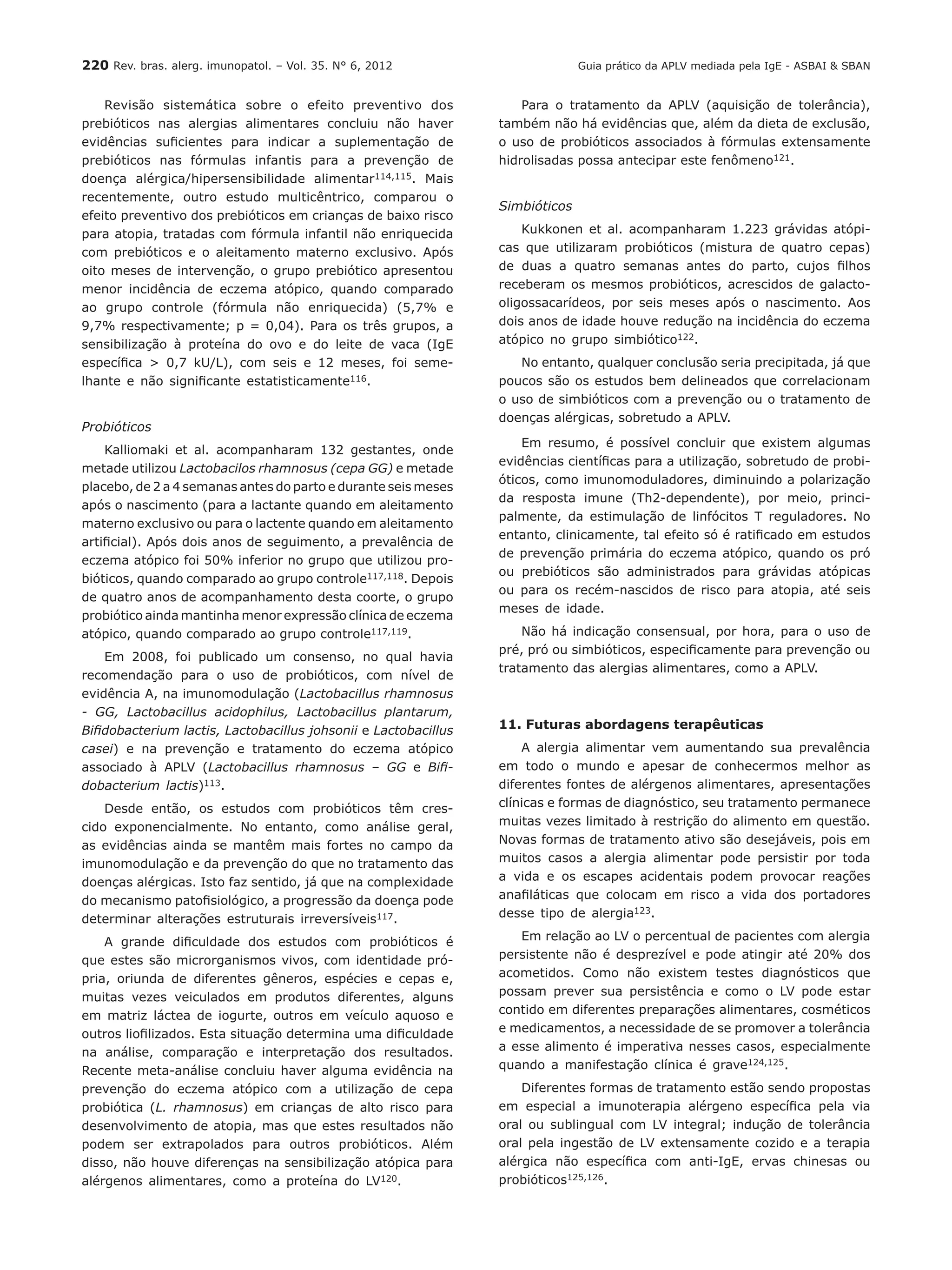 220 Rev. bras. alerg. imunopatol. – Vol. 35. N° 6, 2012
Revisão sistemática sobre o efeito preventivo dos
prebióticos nas alergias alimentares concluiu não haver
evidências suficientes para indicar a suplementação de
prebióticos nas fórmulas infantis para a prevenção de
doença alérgica/hipersensibilidade alimentar114,115. Mais
recentemente, outro estudo multicêntrico, comparou o
efeito preventivo dos prebióticos em crianças de baixo risco
para atopia, tratadas com fórmula infantil não enriquecida
com prebióticos e o aleitamento materno exclusivo. Após
oito meses de intervenção, o grupo prebiótico apresentou
menor incidência de eczema atópico, quando comparado
ao grupo controle (fórmula não enriquecida) (5,7% e
9,7% respectivamente; p = 0,04). Para os três grupos, a
sensibilização à proteína do ovo e do leite de vaca (IgE
específica > 0,7 kU/L), com seis e 12 meses, foi seme-
lhante e não significante estatisticamente116.
Probióticos
Kalliomaki et al. acompanharam 132 gestantes, onde
metade utilizou Lactobacilos rhamnosus (cepa GG) e metade
placebo, de 2 a 4 semanas antes do parto e durante seis meses
após o nascimento (para a lactante quando em aleitamento
materno exclusivo ou para o lactente quando em aleitamento
artificial). Após dois anos de seguimento, a prevalência de
eczema atópico foi 50% inferior no grupo que utilizou pro-
bióticos, quando comparado ao grupo controle117,118. Depois
de quatro anos de acompanhamento desta coorte, o grupo
probiótico ainda mantinha menor expressão clínica de eczema
atópico, quando comparado ao grupo controle117,119.
Em 2008, foi publicado um consenso, no qual havia
recomendação para o uso de probióticos, com nível de
evidência A, na imunomodulação (Lactobacillus rhamnosus
- GG, Lactobacillus acidophilus, Lactobacillus plantarum,
Bifidobacterium lactis, Lactobacillus johsonii e Lactobacillus
casei) e na prevenção e tratamento do eczema atópico
associado à APLV (Lactobacillus rhamnosus – GG e Bifi-
dobacterium lactis)113.
Desde então, os estudos com probióticos têm cres-
cido exponencialmente. No entanto, como análise geral,
as evidências ainda se mantêm mais fortes no campo da
imunomodulação e da prevenção do que no tratamento das
doenças alérgicas. Isto faz sentido, já que na complexidade
do mecanismo patofisiológico, a progressão da doença pode
determinar alterações estruturais irreversíveis117.
A grande dificuldade dos estudos com probióticos é
que estes são microrganismos vivos, com identidade pró-
pria, oriunda de diferentes gêneros, espécies e cepas e,
muitas vezes veiculados em produtos diferentes, alguns
em matriz láctea de iogurte, outros em veículo aquoso e
outros liofilizados. Esta situação determina uma dificuldade
na análise, comparação e interpretação dos resultados.
Recente meta-análise concluiu haver alguma evidência na
prevenção do eczema atópico com a utilização de cepa
probiótica (L. rhamnosus) em crianças de alto risco para
desenvolvimento de atopia, mas que estes resultados não
podem ser extrapolados para outros probióticos. Além
disso, não houve diferenças na sensibilização atópica para
alérgenos alimentares, como a proteína do LV120.
Para o tratamento da APLV (aquisição de tolerância),
também não há evidências que, além da dieta de exclusão,
o uso de probióticos associados à fórmulas extensamente
hidrolisadas possa antecipar este fenômeno121.
Simbióticos
Kukkonen et al. acompanharam 1.223 grávidas atópi-
cas que utilizaram probióticos (mistura de quatro cepas)
de duas a quatro semanas antes do parto, cujos filhos
receberam os mesmos probióticos, acrescidos de galacto-
oligossacarídeos, por seis meses após o nascimento. Aos
dois anos de idade houve redução na incidência do eczema
atópico no grupo simbiótico122.
No entanto, qualquer conclusão seria precipitada, já que
poucos são os estudos bem delineados que correlacionam
o uso de simbióticos com a prevenção ou o tratamento de
doenças alérgicas, sobretudo a APLV.
Em resumo, é possível concluir que existem algumas
evidências científicas para a utilização, sobretudo de probi-
óticos, como imunomoduladores, diminuindo a polarização
da resposta imune (Th2-dependente), por meio, princi-
palmente, da estimulação de linfócitos T reguladores. No
entanto, clinicamente, tal efeito só é ratificado em estudos
de prevenção primária do eczema atópico, quando os pró
ou prebióticos são administrados para grávidas atópicas
ou para os recém-nascidos de risco para atopia, até seis
meses de idade.
Não há indicação consensual, por hora, para o uso de
pré, pró ou simbióticos, especificamente para prevenção ou
tratamento das alergias alimentares, como a APLV.
11. Futuras abordagens terapêuticas
A alergia alimentar vem aumentando sua prevalência
em todo o mundo e apesar de conhecermos melhor as
diferentes fontes de alérgenos alimentares, apresentações
clínicas e formas de diagnóstico, seu tratamento permanece
muitas vezes limitado à restrição do alimento em questão.
Novas formas de tratamento ativo são desejáveis, pois em
muitos casos a alergia alimentar pode persistir por toda
a vida e os escapes acidentais podem provocar reações
anafiláticas que colocam em risco a vida dos portadores
desse tipo de alergia123.
Em relação ao LV o percentual de pacientes com alergia
persistente não é desprezível e pode atingir até 20% dos
acometidos. Como não existem testes diagnósticos que
possam prever sua persistência e como o LV pode estar
contido em diferentes preparações alimentares, cosméticos
e medicamentos, a necessidade de se promover a tolerância
a esse alimento é imperativa nesses casos, especialmente
quando a manifestação clínica é grave124,125.
Diferentes formas de tratamento estão sendo propostas
em especial a imunoterapia alérgeno específica pela via
oral ou sublingual com LV integral; indução de tolerância
oral pela ingestão de LV extensamente cozido e a terapia
alérgica não específica com anti-IgE, ervas chinesas ou
probióticos125,126.
Guia prático da APLV mediada pela IgE - ASBAI & SBAN
 
