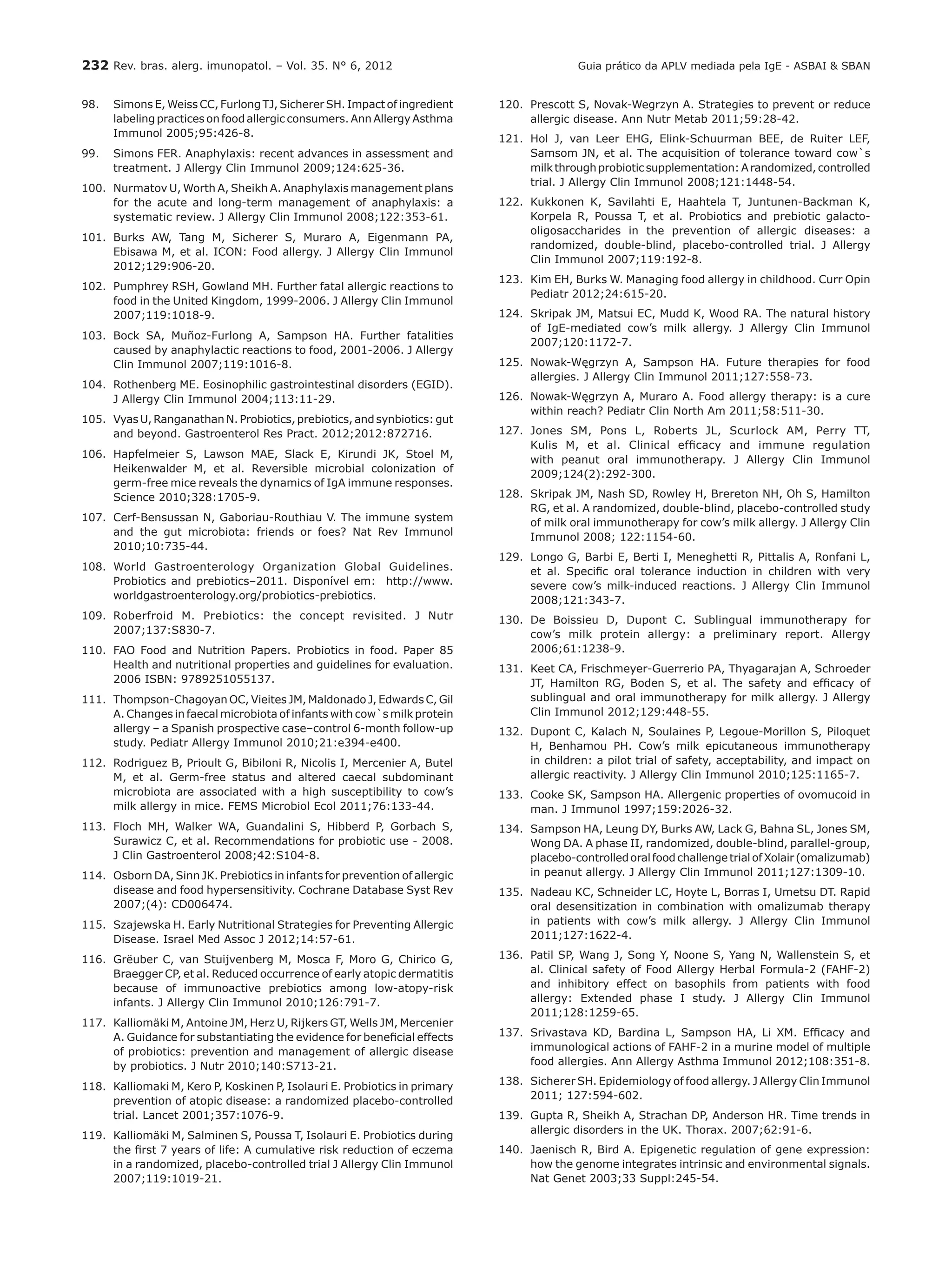 232 Rev. bras. alerg. imunopatol. – Vol. 35. N° 6, 2012
98.	 Simons E, Weiss CC, Furlong TJ, Sicherer SH. Impact of ingredient
labeling practices on food allergic consumers. Ann Allergy Asthma
Immunol 2005;95:426-8.
99.	 Simons FER. Anaphylaxis: recent advances in assessment and
treatment. J Allergy Clin Immunol 2009;124:625-36.
100.	 Nurmatov U, Worth A, Sheikh A. Anaphylaxis management plans
for the acute and long-term management of anaphylaxis: a
systematic review. J Allergy Clin Immunol 2008;122:353-61.
101.	 Burks AW, Tang M, Sicherer S, Muraro A, Eigenmann PA,
Ebisawa M, et al. ICON: Food allergy. J Allergy Clin Immunol
2012;129:906‑20.
102.	 Pumphrey RSH, Gowland MH. Further fatal allergic reactions to
food in the United Kingdom, 1999-2006. J Allergy Clin Immunol
2007;119:1018-9.
103.	 Bock SA, Muñoz-Furlong A, Sampson HA. Further fatalities
caused by anaphylactic reactions to food, 2001-2006. J Allergy
Clin Immunol 2007;119:1016-8.
104.	 Rothenberg ME. Eosinophilic gastrointestinal disorders (EGID).
J Allergy Clin Immunol 2004;113:11-29.
105.	 Vyas U, Ranganathan N. Probiotics, prebiotics, and synbiotics: gut
and beyond. Gastroenterol Res Pract. 2012;2012:872716.
106.	 Hapfelmeier S, Lawson MAE, Slack E, Kirundi JK, Stoel M,
Heikenwalder M, et al. Reversible microbial colonization of
germ-free mice reveals the dynamics of IgA immune responses.
Science 2010;328:1705-9.
107.	 Cerf-Bensussan N, Gaboriau-Routhiau V. The immune system
and the gut microbiota: friends or foes? Nat Rev Immunol
2010;10:735‑44.
108.	 World Gastroenterology Organization Global Guidelines.
Probiotics and prebiotics–2011. Disponível em: http://www.
worldgastroenterology.org/probiotics-prebiotics.
109.	 Roberfroid M. Prebiotics: the concept revisited. J Nutr
2007;137:S830-7.
110.	 FAO Food and Nutrition Papers. Probiotics in food. Paper 85
Health and nutritional properties and guidelines for evaluation.
2006 ISBN: 9789251055137.
111.	 Thompson-Chagoyan OC, Vieites JM, Maldonado J, Edwards C, Gil
A. Changes in faecal microbiota of infants with cow`s milk protein
allergy – a Spanish prospective case–control 6-month follow-up
study. Pediatr Allergy Immunol 2010;21:e394-e400.
112.	 Rodriguez B, Prioult G, Bibiloni R, Nicolis I, Mercenier A, Butel
M, et al. Germ-free status and altered caecal subdominant
microbiota are associated with a high susceptibility to cow’s
milk allergy in mice. FEMS Microbiol Ecol 2011;76:133-44.
113.	 Floch MH, Walker WA, Guandalini S, Hibberd P, Gorbach S,
Surawicz C, et al. Recommendations for probiotic use - 2008.
J Clin Gastroenterol 2008;42:S104-8.
114.	 Osborn DA, Sinn JK. Prebiotics in infants for prevention of allergic
disease and food hypersensitivity. Cochrane Database Syst Rev
2007;(4): CD006474.
115.	 Szajewska H. Early Nutritional Strategies for Preventing Allergic
Disease. Israel Med Assoc J 2012;14:57-61.
116.	 Grëuber C, van Stuijvenberg M, Mosca F, Moro G, Chirico G,
Braegger CP, et al. Reduced occurrence of early atopic dermatitis
because of immunoactive prebiotics among low-atopy-risk
infants. J Allergy Clin Immunol 2010;126:791-7.
117.	 Kalliomäki M, Antoine JM, Herz U, Rijkers GT, Wells JM, Mercenier
A. Guidance for substantiating the evidence for beneficial effects
of probiotics: prevention and management of allergic disease
by probiotics. J Nutr 2010;140:S713-21.
118.	 Kalliomaki M, Kero P, Koskinen P, Isolauri E. Probiotics in primary
prevention of atopic disease: a randomized placebo-controlled
trial. Lancet 2001;357:1076-9.
119.	 Kalliomäki M, Salminen S, Poussa T, Isolauri E. Probiotics during
the first 7 years of life: A cumulative risk reduction of eczema
in a randomized, placebo-controlled trial J Allergy Clin Immunol
2007;119:1019-21.
120.	 Prescott S, Novak-Wegrzyn A. Strategies to prevent or reduce
allergic disease. Ann Nutr Metab 2011;59:28-42.
121.	 Hol J, van Leer EHG, Elink-Schuurman BEE, de Ruiter LEF,
Samsom JN, et al. The acquisition of tolerance toward cow`s
milkthroughprobioticsupplementation:Arandomized,controlled
trial. J Allergy Clin Immunol 2008;121:1448-54.
122.	 Kukkonen K, Savilahti E, Haahtela T, Juntunen-Backman K,
Korpela R, Poussa T, et al. Probiotics and prebiotic galacto-
oligosaccharides in the prevention of allergic diseases: a
randomized, double-blind, placebo-controlled trial. J Allergy
Clin Immunol 2007;119:192-8.
123.	 Kim EH, Burks W. Managing food allergy in childhood. Curr Opin
Pediatr 2012;24:615-20.
124.	 Skripak JM, Matsui EC, Mudd K, Wood RA. The natural history
of IgE-mediated cow’s milk allergy. J Allergy Clin Immunol
2007;120:1172-7.
125.	 Nowak-Węgrzyn A, Sampson HA. Future therapies for food
allergies. J Allergy Clin Immunol 2011;127:558-73.
126.	 Nowak-Węgrzyn A, Muraro A. Food allergy therapy: is a cure
within reach? Pediatr Clin North Am 2011;58:511-30.
127.	 Jones SM, Pons L, Roberts JL, Scurlock AM, Perry TT,
Kulis M, et al. Clinical efficacy and immune regulation
with peanut oral immunotherapy. J Allergy Clin Immunol
2009;124(2):292‑300.
128.	 Skripak JM, Nash SD, Rowley H, Brereton NH, Oh S, Hamilton
RG, et al. A randomized, double-blind, placebo-controlled study
of milk oral immunotherapy for cow’s milk allergy. J Allergy Clin
Immunol 2008; 122:1154-60.
129.	 Longo G, Barbi E, Berti I, Meneghetti R, Pittalis A, Ronfani L,
et al. Specific oral tolerance induction in children with very
severe cow’s milk-induced reactions. J Allergy Clin Immunol
2008;121:343-7.
130.	 De Boissieu D, Dupont C. Sublingual immunotherapy for
cow’s milk protein allergy: a preliminary report. Allergy
2006;61:1238-9.
131.	 Keet CA, Frischmeyer-Guerrerio PA, Thyagarajan A, Schroeder
JT, Hamilton RG, Boden S, et al. The safety and efficacy of
sublingual and oral immunotherapy for milk allergy. J Allergy
Clin Immunol 2012;129:448-55.
132.	 Dupont C, Kalach N, Soulaines P, Legoue-Morillon S, Piloquet
H, Benhamou PH. Cow’s milk epicutaneous immunotherapy
in children: a pilot trial of safety, acceptability, and impact on
allergic reactivity. J Allergy Clin Immunol 2010;125:1165-7.
133.	 Cooke SK, Sampson HA. Allergenic properties of ovomucoid in
man. J Immunol 1997;159:2026-32.
134.	 Sampson HA, Leung DY, Burks AW, Lack G, Bahna SL, Jones SM,
Wong DA. A phase II, randomized, double-blind, parallel-group,
placebo-controlled oral food challenge trial of Xolair (omalizumab)
in peanut allergy. J Allergy Clin Immunol 2011;127:1309-10.
135.	 Nadeau KC, Schneider LC, Hoyte L, Borras I, Umetsu DT. Rapid
oral desensitization in combination with omalizumab therapy
in patients with cow’s milk allergy. J Allergy Clin Immunol
2011;127:1622-4.
136.	 Patil SP, Wang J, Song Y, Noone S, Yang N, Wallenstein S, et
al. Clinical safety of Food Allergy Herbal Formula-2 (FAHF-2)
and inhibitory effect on basophils from patients with food
allergy: Extended phase I study. J Allergy Clin Immunol
2011;128:1259‑65.
137.	 Srivastava KD, Bardina L, Sampson HA, Li XM. Efficacy and
immunological actions of FAHF-2 in a murine model of multiple
food allergies. Ann Allergy Asthma Immunol 2012;108:351-8.
138.	 Sicherer SH. Epidemiology of food allergy. J Allergy Clin Immunol
2011; 127:594-602.
139.	 Gupta R, Sheikh A, Strachan DP, Anderson HR. Time trends in
allergic disorders in the UK. Thorax. 2007;62:91-6.
140.	 Jaenisch R, Bird A. Epigenetic regulation of gene expression:
how the genome integrates intrinsic and environmental signals.
Nat Genet 2003;33 Suppl:245-54.
Guia prático da APLV mediada pela IgE - ASBAI & SBAN
 