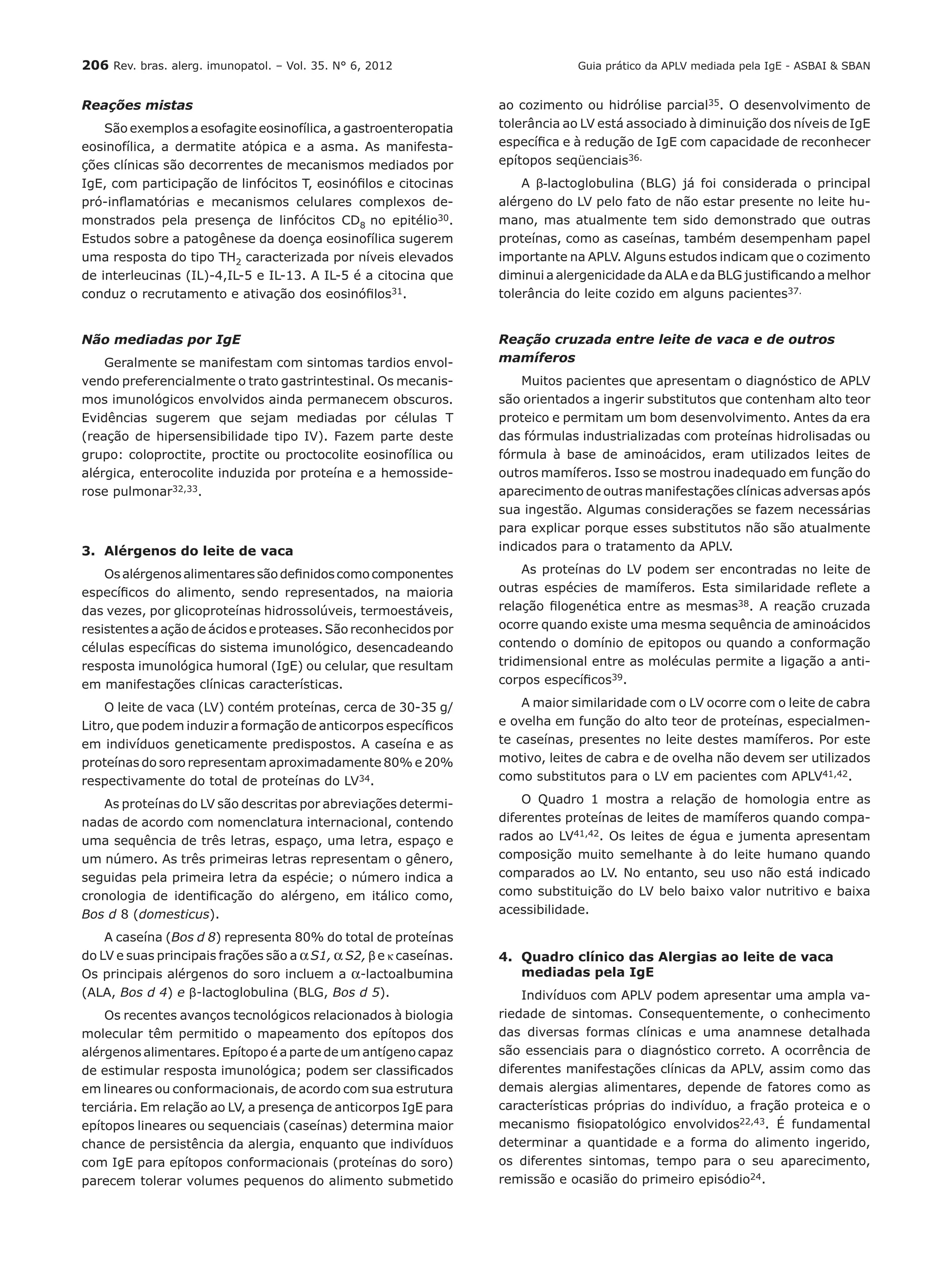206 Rev. bras. alerg. imunopatol. – Vol. 35. N° 6, 2012
Reações mistas
São exemplos a esofagite eosinofílica, a gastroenteropatia
eosinofílica, a dermatite atópica e a asma. As manifesta-
ções clínicas são decorrentes de mecanismos mediados por
IgE, com participação de linfócitos T, eosinófilos e citocinas
pró-inflamatórias e mecanismos celulares complexos de-
monstrados pela presença de linfócitos CD8 no epitélio30.
Estudos sobre a patogênese da doença eosinofílica sugerem
uma resposta do tipo TH2 caracterizada por níveis elevados
de interleucinas (IL)-4,IL-5 e IL-13. A IL-5 é a citocina que
conduz o recrutamento e ativação dos eosinófilos31.
Não mediadas por IgE
Geralmente se manifestam com sintomas tardios envol-
vendo preferencialmente o trato gastrintestinal. Os mecanis-
mos imunológicos envolvidos ainda permanecem obscuros.
Evidências sugerem que sejam mediadas por células T
(reação de hipersensibilidade tipo IV). Fazem parte deste
grupo: coloproctite, proctite ou proctocolite eosinofílica ou
alérgica, enterocolite induzida por proteína e a hemosside-
rose pulmonar32,33.
3.	 Alérgenos do leite de vaca
Osalérgenosalimentaressãodefinidoscomocomponentes
específicos do alimento, sendo representados, na maioria
das vezes, por glicoproteínas hidrossolúveis, termoestáveis,
resistentes a ação de ácidos e proteases. São reconhecidos por
células específicas do sistema imunológico, desencadeando
resposta imunológica humoral (IgE) ou celular, que resultam
em manifestações clínicas características.
O leite de vaca (LV) contém proteínas, cerca de 30-35 g/
Litro, que podem induzir a formação de anticorpos específicos
em indivíduos geneticamente predispostos. A caseína e as
proteínas do soro representam aproximadamente 80% e 20%
respectivamente do total de proteínas do LV34.
As proteínas do LV são descritas por abreviações determi-
nadas de acordo com nomenclatura internacional, contendo
uma sequência de três letras, espaço, uma letra, espaço e
um número. As três primeiras letras representam o gênero,
seguidas pela primeira letra da espécie; o número indica a
cronologia de identificação do alérgeno, em itálico como,
Bos d 8 (domesticus).
A caseína (Bos d 8) representa 80% do total de proteínas
do LV e suas principais frações são a αS1, α S2, βe κ caseínas.
Os principais alérgenos do soro incluem a α-lactoalbumina
(ALA, Bos d 4) e β-lactoglobulina (BLG, Bos d 5).
Os recentes avanços tecnológicos relacionados à biologia
molecular têm permitido o mapeamento dos epítopos dos
alérgenos alimentares. Epítopo é a parte de um antígeno capaz
de estimular resposta imunológica; podem ser classificados
em lineares ou conformacionais, de acordo com sua estrutura
terciária. Em relação ao LV, a presença de anticorpos IgE para
epítopos lineares ou sequenciais (caseínas) determina maior
chance de persistência da alergia, enquanto que indivíduos
com IgE para epítopos conformacionais (proteínas do soro)
parecem tolerar volumes pequenos do alimento submetido
ao cozimento ou hidrólise parcial35. O desenvolvimento de
tolerância ao LV está associado à diminuição dos níveis de IgE
específica e à redução de IgE com capacidade de reconhecer
epítopos seqüenciais36.
A β-lactoglobulina (BLG) já foi considerada o principal
alérgeno do LV pelo fato de não estar presente no leite hu-
mano, mas atualmente tem sido demonstrado que outras
proteínas, como as caseínas, também desempenham papel
importante na APLV. Alguns estudos indicam que o cozimento
diminui a alergenicidade da ALA e da BLG justificando a melhor
tolerância do leite cozido em alguns pacientes37.
Reação cruzada entre leite de vaca e de outros
mamíferos
Muitos pacientes que apresentam o diagnóstico de APLV
são orientados a ingerir substitutos que contenham alto teor
proteico e permitam um bom desenvolvimento. Antes da era
das fórmulas industrializadas com proteínas hidrolisadas ou
fórmula à base de aminoácidos, eram utilizados leites de
outros mamíferos. Isso se mostrou inadequado em função do
aparecimento de outras manifestações clínicas adversas após
sua ingestão. Algumas considerações se fazem necessárias
para explicar porque esses substitutos não são atualmente
indicados para o tratamento da APLV.
As proteínas do LV podem ser encontradas no leite de
outras espécies de mamíferos. Esta similaridade reflete a
relação filogenética entre as mesmas38. A reação cruzada
ocorre quando existe uma mesma sequência de aminoácidos
contendo o domínio de epitopos ou quando a conformação
tridimensional entre as moléculas permite a ligação a anti-
corpos específicos39.
A maior similaridade com o LV ocorre com o leite de cabra
e ovelha em função do alto teor de proteínas, especialmen-
te caseínas, presentes no leite destes mamíferos. Por este
motivo, leites de cabra e de ovelha não devem ser utilizados
como substitutos para o LV em pacientes com APLV41,42.
O Quadro 1 mostra a relação de homologia entre as
diferentes proteínas de leites de mamíferos quando compa-
rados ao LV41,42. Os leites de égua e jumenta apresentam
composição muito semelhante à do leite humano quando
comparados ao LV. No entanto, seu uso não está indicado
como substituição do LV belo baixo valor nutritivo e baixa
acessibilidade.
4.	 Quadro clínico das Alergias ao leite de vaca
	 mediadas pela IgE
Indivíduos com APLV podem apresentar uma ampla va-
riedade de sintomas. Consequentemente, o conhecimento
das diversas formas clínicas e uma anamnese detalhada
são essenciais para o diagnóstico correto. A ocorrência de
diferentes manifestações clínicas da APLV, assim como das
demais alergias alimentares, depende de fatores como as
características próprias do indivíduo, a fração proteica e o
mecanismo fisiopatológico envolvidos22,43. É fundamental
determinar a quantidade e a forma do alimento ingerido,
os diferentes sintomas, tempo para o seu aparecimento,
remissão e ocasião do primeiro episódio24.
Guia prático da APLV mediada pela IgE - ASBAI & SBAN
 