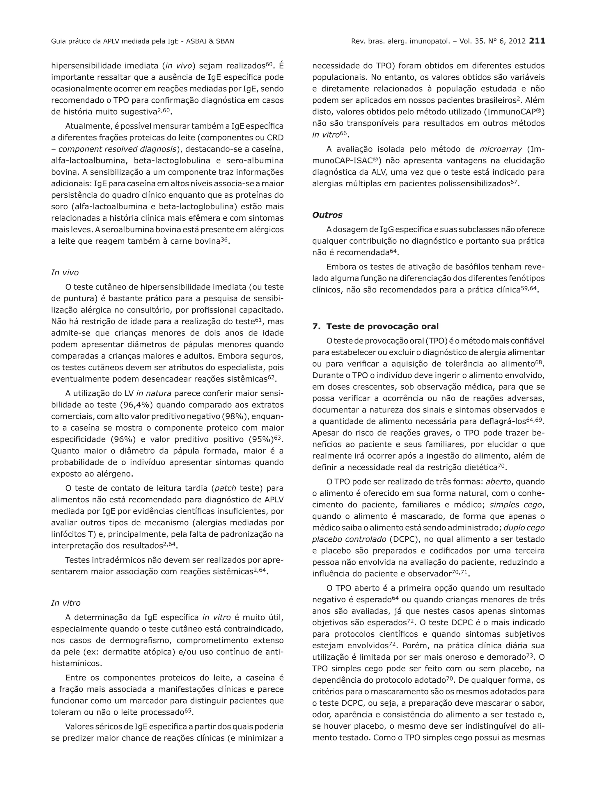 Rev. bras. alerg. imunopatol. – Vol. 35. N° 6, 2012 211
hipersensibilidade imediata (in vivo) sejam realizados60. É
importante ressaltar que a ausência de IgE específica pode
ocasionalmente ocorrer em reações mediadas por IgE, sendo
recomendado o TPO para confirmação diagnóstica em casos
de história muito sugestiva2,60.
Atualmente, é possível mensurar também a IgE específica
a diferentes frações proteicas do leite (componentes ou CRD
– component resolved diagnosis), destacando-se a caseína,
alfa-lactoalbumina, beta-lactoglobulina e sero-albumina
bovina. A sensibilização a um componente traz informações
adicionais: IgE para caseína em altos níveis associa-se a maior
persistência do quadro clínico enquanto que as proteínas do
soro (alfa-lactoalbumina e beta-lactoglobulina) estão mais
relacionadas a história clínica mais efêmera e com sintomas
mais leves. A seroalbumina bovina está presente em alérgicos
a leite que reagem também à carne bovina36.
In vivo
O teste cutâneo de hipersensibilidade imediata (ou teste
de puntura) é bastante prático para a pesquisa de sensibi-
lização alérgica no consultório, por profissional capacitado.
Não há restrição de idade para a realização do teste61, mas
admite-se que crianças menores de dois anos de idade
podem apresentar diâmetros de pápulas menores quando
comparadas a crianças maiores e adultos. Embora seguros,
os testes cutâneos devem ser atributos do especialista, pois
eventualmente podem desencadear reações sistêmicas62.
A utilização do LV in natura parece conferir maior sensi-
bilidade ao teste (96,4%) quando comparado aos extratos
comerciais, com alto valor preditivo negativo (98%), enquan-
to a caseína se mostra o componente proteico com maior
especificidade (96%) e valor preditivo positivo (95%)63.
Quanto maior o diâmetro da pápula formada, maior é a
probabilidade de o indivíduo apresentar sintomas quando
exposto ao alérgeno.
O teste de contato de leitura tardia (patch teste) para
alimentos não está recomendado para diagnóstico de APLV
mediada por IgE por evidências científicas insuficientes, por
avaliar outros tipos de mecanismo (alergias mediadas por
linfócitos T) e, principalmente, pela falta de padronização na
interpretação dos resultados2,64.
Testes intradérmicos não devem ser realizados por apre-
sentarem maior associação com reações sistêmicas2,64.
In vitro
A determinação da IgE específica in vitro é muito útil,
especialmente quando o teste cutâneo está contraindicado,
nos casos de dermografismo, comprometimento extenso
da pele (ex: dermatite atópica) e/ou uso contínuo de anti-
histamínicos.
Entre os componentes proteicos do leite, a caseína é
a fração mais associada a manifestações clínicas e parece
funcionar como um marcador para distinguir pacientes que
toleram ou não o leite processado65.
Valores séricos de IgE específica a partir dos quais poderia
se predizer maior chance de reações clínicas (e minimizar a
necessidade do TPO) foram obtidos em diferentes estudos
populacionais. No entanto, os valores obtidos são variáveis
e diretamente relacionados à população estudada e não
podem ser aplicados em nossos pacientes brasileiros2. Além
disto, valores obtidos pelo método utilizado (ImmunoCAP®)
não são transponíveis para resultados em outros métodos
in vitro66.
A avaliação isolada pelo método de microarray (Im-
munoCAP-ISAC®) não apresenta vantagens na elucidação
diagnóstica da ALV, uma vez que o teste está indicado para
alergias múltiplas em pacientes polissensibilizados67.
Outros
A dosagem de IgG específica e suas subclasses não oferece
qualquer contribuição no diagnóstico e portanto sua prática
não é recomendada64.
Embora os testes de ativação de basófilos tenham reve-
lado alguma função na diferenciação dos diferentes fenótipos
clínicos, não são recomendados para a prática clínica59,64.
7.	 Teste de provocação oral
O teste de provocação oral (TPO) é o método mais confiável
para estabelecer ou excluir o diagnóstico de alergia alimentar
ou para verificar a aquisição de tolerância ao alimento68.
Durante o TPO o indivíduo deve ingerir o alimento envolvido,
em doses crescentes, sob observação médica, para que se
possa verificar a ocorrência ou não de reações adversas,
documentar a natureza dos sinais e sintomas observados e
a quantidade de alimento necessária para deflagrá-los64,69.
Apesar do risco de reações graves, o TPO pode trazer be-
nefícios ao paciente e seus familiares, por elucidar o que
realmente irá ocorrer após a ingestão do alimento, além de
definir a necessidade real da restrição dietética70.
O TPO pode ser realizado de três formas: aberto, quando
o alimento é oferecido em sua forma natural, com o conhe-
cimento do paciente, familiares e médico; simples cego,
quando o alimento é mascarado, de forma que apenas o
médico saiba o alimento está sendo administrado; duplo cego
placebo controlado (DCPC), no qual alimento a ser testado
e placebo são preparados e codificados por uma terceira
pessoa não envolvida na avaliação do paciente, reduzindo a
influência do paciente e observador70,71.
O TPO aberto é a primeira opção quando um resultado
negativo é esperado64 ou quando crianças menores de três
anos são avaliadas, já que nestes casos apenas sintomas
objetivos são esperados72. O teste DCPC é o mais indicado
para protocolos científicos e quando sintomas subjetivos
estejam envolvidos72. Porém, na prática clínica diária sua
utilização é limitada por ser mais oneroso e demorado73. O
TPO simples cego pode ser feito com ou sem placebo, na
dependência do protocolo adotado70. De qualquer forma, os
critérios para o mascaramento são os mesmos adotados para
o teste DCPC, ou seja, a preparação deve mascarar o sabor,
odor, aparência e consistência do alimento a ser testado e,
se houver placebo, o mesmo deve ser indistinguível do ali-
mento testado. Como o TPO simples cego possui as mesmas
Guia prático da APLV mediada pela IgE - ASBAI & SBAN
 