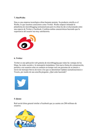 7. SinaWeibo
Sina es una empresa tecnológica china bastante potente. Su producto estrella es el
Weibo, lo que nosotros conocemos como Twitter. Weibo empezó imitando la
plataforma de microblogging norteamericana pero la china ha ido evolucionando entre
una especie de Twitter y Facebook. Combina ambas características haciendo que la
experiencia del usuario sea muy satisfactoria.
6. Twitter
Twitter es una aplicación web gratuita de microblogging que reúne las ventajas de los
blogs, las redes sociales y la mensajería instantánea. Esta nueva forma de comunicación,
permite a sus usuarios estar en contacto en tiempo real con personas de su interés a
través de mensajes breves de texto a los que se denominan Updates (actualizaciones) o
Tweets, por medio de una sencilla pregunta: ¿Qué estás haciendo?
5. Qzone
Red social china general similar a Facebook que ya cuenta con 200 millones de
usuarios.
 