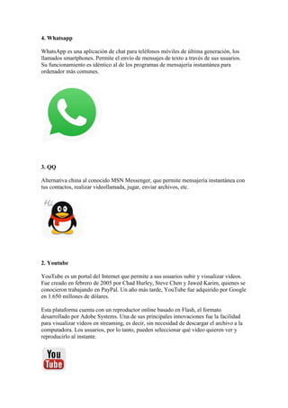 4. Whatsapp
WhatsApp es una aplicación de chat para teléfonos móviles de última generación, los
llamados smartphones. Permite el envío de mensajes de texto a través de sus usuarios.
Su funcionamiento es idéntico al de los programas de mensajería instantánea para
ordenador más comunes.
3. QQ
Alternativa china al conocido MSN Messenger, que permite mensajería instantánea con
tus contactos, realizar videollamada, jugar, enviar archivos, etc.
2. Youtube
YouTube es un portal del Internet que permite a sus usuarios subir y visualizar videos.
Fue creado en febrero de 2005 por Chad Hurley, Steve Chen y Jawed Karim, quienes se
conocieron trabajando en PayPal. Un año más tarde, YouTube fue adquirido por Google
en 1.650 millones de dólares.
Esta plataforma cuenta con un reproductor online basado en Flash, el formato
desarrollado por Adobe Systems. Una de sus principales innovaciones fue la facilidad
para visualizar videos en streaming, es decir, sin necesidad de descargar el archivo a la
computadora. Los usuarios, por lo tanto, pueden seleccionar qué video quieren ver y
reproducirlo al instante.
 