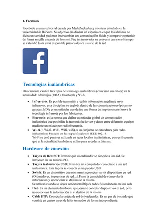 1. Facebook
Facebook es una red social creada por Mark Zuckerberg mientras estudiaba en la
universidad de Harvard. Su objetivo era diseñar un espacio en el que los alumnos de
dicha universidad pudieran intercambiar una comunicación fluida y compartir contenido
de forma sencilla a través de Internet. Fue tan innovador su proyecto que con el tiempo
se extendió hasta estar disponible para cualquier usuario de la red.
Tecnologías inalámbricas
Básicamente, existen tres tipos de tecnología inalámbrica (conexión sin cables) en la
actualidad: Infrarrojos (IrDA), Bluetooth y Wi-fi.
 Infrarrojos: Es posible transmitir y recibir información mediante rayos
infrarrojos, esta disciplina se engloba dentro de las comunicaciones ópticas no
guiadas, IrDA es un estándar que define una forma de implementar el uso e la
tecnología infrarroja por los fabricantes.
 Bluetooth: es la norma que define un estándar global de comunicación
inalámbrica que posibilita la transmisión de voz y datos entre diferentes equipos
mediante un enlace por radiofrecuencia.
 Wi-Fi (o Wi-fi, WiFi, Wifi, wifi) es un conjunto de estándares para redes
inalámbricas basados en las especificaciones IEEE 802.11.
Wi-Fi se creó para ser utilizada en redes locales inalámbricas, pero es frecuente
que en la actualidad también se utilice para acceder a Internet.
Hardware de conexión
 Tarjeta de Red PCI: Permite que un ordenador se conecte a una red. Se
introduce en las ranuras PCI.
 Tarjeta inalámbrica USB: Permite a un computador conectarse a una red
inalámbrica. Esta tarjeta se conecta en un puerto USB.
 Switch: Es un dispositivo que nos permit econectar varios dispositivos en red
(Ordenadores, impresoras de red…).Tiene la capacidad de comprobarla
información y seleccionar el destino de la misma.
Se utilizan cuando se desea conectar múltiples redes,fusionándolas en una sola
 Hub: Es un elemento hardware que permite conectar dispositivos en red, pero
no selecciona la información ni el destino de la misma
 Cable UTP: Conecta la tarjeta de red del ordenador. Es un par de trenzado que
consiste en cuatro pares de hilos trenzados de forma independiente.
 
