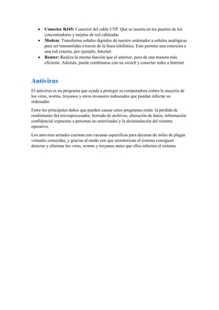  Conector RJ45: Conector del cable UTP. Que se inserta en los puertos de los
concentradores y tarjetas de red cableadas
 Modem: Transforma señales digitales de nuestro ordenador a señales analógicas
para ser transmitidas a través de la línea telefónica. Esto permite una conexión a
una red externa, por ejemplo, Internet.
 Router: Realiza la misma función que el anterior, pero de una manera más
eficiente. Además, puede combinarse con un switch y conectar redes a Internet
Antivirus
El antivirus es un programa que ayuda a proteger su computadora contra la mayoría de
los virus, worms, troyanos y otros invasores indeseados que puedan infectar su
ordenador.
Entre los principales daños que pueden causar estos programas están: la pérdida de
rendimiento del microprocesador, borrado de archivos, alteración de datos, información
confidencial expuestas a personas no autorizadas y la desinstalación del sistema
operativo.
Los antivirus actuales cuentan con vacunas específicas para decenas de miles de plagas
virtuales conocidas, y gracias al modo con que monitorizan el sistema consiguen
detectar y eliminar los virus, worms y troyanos antes que ellos infecten el sistema.
 