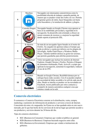 6
Maxthon Navegador con interesantes características como la
posibilidad ofrecida de trabajar a pantalla partida, de
manera que se pueden visitar dos webs a la vez. Permite
programar gestos de ratón, hacer búsquedas con hasta
ocho buscadores y la instalación de addons y plugins.
7
Comodo Dragon Navegador basado en Google Chrome cuya apuesta se
basa en la estabilidad, privacidad y seguridad en la
navegación. Su desarrollo está orientado a ofrecer un
menor consumo de recursos y a mejorar la seguridad
dando soporte al protocolo SSL.
8
K-Meleon Se trata de un navegador ligero basado en el motor de
Firefox. Su cargador de apertura reduce el tiempo que
tarda en abrirse y cuenta por defecto con los plugins de
Silverlight, Adobe Flash Player y Windows Media
Player. Además también destaca su gestor de sesiones,
que permite guardarlas para abrirlas posteriormente.
9
Avant Browser Veloz navegador que incluye los motores de Internet
Explorer, Google Chrome y Firefox. Permite el bloqueo
de elementos multimedia, Flash, ActiveX o scripts que
agilizan la navegación, aumentan la seguridad y reducen
el uso de la CPU.
10
RockMelt Basado en Google Chrome, RockMelt destaca por su
enfoque hacia redes sociales. Con él se pueden emplear
sin necesidad de haber accedido a la web de cada una de
ellas. Desde su interfaz se pueden ver las novedades en
Facebook, tweets publicados por otros contactos y
compartir de manera automática cualquier cosa que
estemos viendo en la web.
Comercio electrónico
E-commerce o Comercio Electrónico consiste en la distribución, venta, compra,
marketing y suministro de información de productos o servicios a través de Internet.
Conscientes de estar a la vanguardia, las Pymes no se han quedado atrás en este nuevo
mercado, por lo que han hecho de los servicios de la red un lugar que permite acceder a
sus productos y servicios durante las 24 horas del día.
Tipos de comercio electrónico:
 B2C (Business-to-Consumer): Empresas que venden al público en general.
 B2B (Business-to-Business): Empresas haciendo negocios entre ellas.
 B2G (Business-to-Government): Empresas que venden a instituciones de
gobierno.
 