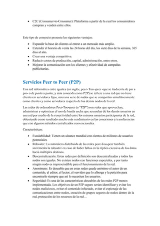  C2C (Consumer-to-Consumer): Plataforma a partir de la cual los consumidores
compran y venden entre ellos.
Este tipo de comercio presenta las siguientes ventajas:
 Expandir la base de clientes al entrar a un mercado más amplio.
 Extender el horario de venta las 24 horas del día, los siete días de la semana, 365
días al año.
 Crear una ventaja competitiva.
 Reducir costos de producción, capital, administración, entre otros.
 Mejorar la comunicación con los clientes y efectividad de campañas
publicitarias.
Servicios Peer to Peer (P2P)
Una red informática entre iguales (en inglés, peer- Too -peer -que se traduciría de par a
par- o de punto a punto, y más conocida como P2P) se refiere a una red que no tiene
clientes ni servidores fijos, sino una serie de nodos que se comportan simultáneamente
como clientes y como servidores respecto de los demás nodos de la red.
Las redes de ordenadores Peer-Too-peer (o “P2P”) son redes que aprovechan,
administran y optimizan el uso de banda ancha que acumulan de los demás usuarios en
una red por medio de la conectividad entre los mismos usuarios participantes de la red,
obteniendo como resultado mucho más rendimiento en las conexiones y transferencias
que con algunos métodos centralizados convencionales.
Características:
 Escalabilidad: Tienen un alcance mundial con cientos de millones de usuarios
potenciales
 Robustez: La naturaleza distribuida de las redes peer-Too-peer también
incrementa la robustez en caso de haber fallos en la réplica excesiva de los datos
hacia múltiples destinos.
 Descentralización: Estas redes por definición son descentralizadas y todos los
nodos son iguales. No existen nodos con funciones especiales, y por tanto
ningún nodo es imprescindible para el funcionamiento de la red.
 Anonimato: Es deseable que en estas redes quede anónimo el autor de un
contenido, el editor, el lector, el servidor que lo alberga y la petición para
encontrarlo siempre que así lo necesiten los usuarios.
 Seguridad: Es una de las características deseables de las redes P2P menos
implementada. Los objetivos de un P2P seguro serían identificar y evitar los
nodos maliciosos, evitar el contenido infectado, evitar el espionaje de las
comunicaciones entre nodos, creación de grupos seguros de nodos dentro de la
red, protección de los recursos de la red…
 