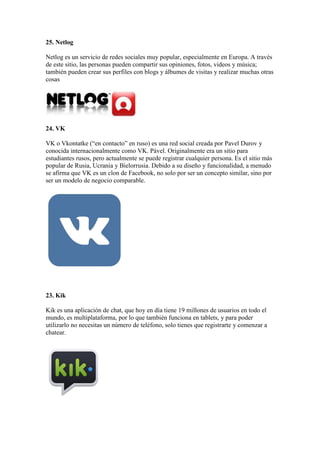 25. Netlog
Netlog es un servicio de redes sociales muy popular, especialmente en Europa. A través
de este sitio, las personas pueden compartir sus opiniones, fotos, videos y música;
también pueden crear sus perfiles con blogs y álbumes de visitas y realizar muchas otras
cosas
24. VK
VK o Vkontatke (“en contacto” en ruso) es una red social creada por Pavel Durov y
conocida internacionalmente como VK. Pável. Originalmente era un sitio para
estudiantes rusos, pero actualmente se puede registrar cualquier persona. Es el sitio más
popular de Rusia, Ucrania y Bielorrusia. Debido a su diseño y funcionalidad, a menudo
se afirma que VK es un clon de Facebook, no solo por ser un concepto similar, sino por
ser un modelo de negocio comparable.
23. Kik
Kik es una aplicación de chat, que hoy en día tiene 19 millones de usuarios en todo el
mundo, es multiplataforma, por lo que también funciona en tablets, y para poder
utilizarlo no necesitas un número de teléfono, solo tienes que registrarte y comenzar a
chatear.
 