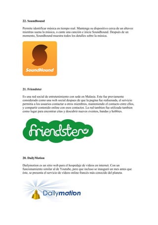 22. Soundhound
Permite identificar música en tiempo real. Mantenga su dispositivo cerca de un altavoz
mientras suena la música, o cante una canción e inicie Soundhound. Después de un
momento, Soundhound muestra todos los detalles sobre la música.
21. Friendster
Es una red social de entretenimiento con sede en Malasia. Este fue previamente
considerado como una web social despues de que la pagina fue redisenada, el servicio
permitia a los usuarios contactar a otros miembros, manteniendo el contacto entre ellos,
y compartir contenido online con esos contactos. La red tambien fue utilizada tambien
como lugar para encontrar citas y descubrir nuevos eventos, bandas y hobbies.
20. DailyMotion
Dailymotion es un sitio web para el hospedaje de vídeos en internet. Con un
funcionamiento similar al de Youtube, pero que incluso se inauguró un mes antes que
éste, se presenta el servicio de vídeos online francés más conocido del planeta.
 