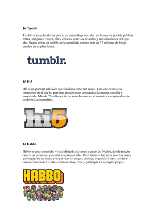 16. Tumblr
Tumblr es una plataforma para crear microblogs sociales, en los que es posible publicar
textos, imágenes, videos, citas, enlaces, archivos de audio y conversaciones del tipo
chat. Según cifras de tumblr, en la actualidad existen más de 77 millones de blogs
creados en su plataforma.
15. Hi5
Hi5 es un popular sitio web que funciona como red social. Consiste en un sitio
interactivo en el que las personas pueden estar conectadas de manera sencilla y
entretenida. Más de 70 millones de personas lo usan en el mundo y es especialmente
usado en Latinoamérica.
14. Habbo
Habbo es una comunidad virtual dirigida a jovenes a partir de 14 años, donde puedes
crearte un personaje y diseñar tus propias salas. Pero tambien hay otras muchas cosas
que puedes hacer como conocer nuevos amigos, chatear, organizar fiestas, cuidar y
entrenar mascotas virtuales, realizar retos, crear y participar en multiples juegos.
 