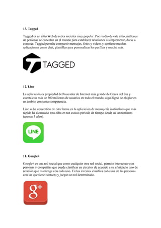 13. Tagged
Tagged es un sitio Web de redes sociales muy popular. Por medio de este sitio, millones
de personas se conectan en el mundo para establecer relaciones o simplemente, darse a
conocer. Tagged permite compartir mensajes, fotos y videos y contiene muchas
aplicaciones como chat, plantillas para personalizar los perfiles y mucho más.
12. Line
La aplicación es propiedad del buscador de Internet más grande de Corea del Sur y
cuenta con más de 300 millones de usuarios en todo el mundo, algo digno de elogiar en
un ámbito con tanta competencia.
Line se ha convertido de esta forma en la aplicación de mensajería instantánea que más
rápido ha alcanzado esta cifra en tan escaso periodo de tiempo desde su lanzamiento
(apenas 3 años).
11. Google+
Google+ es una red social que como cualquier otra red social, permite interactuar con
personas y compañías que puede clasificar en círculos de acuerdo a su afinidad o tipo de
relación que mantenga con cada uno. En los círculos clasifica cada una de las personas
con las que tiene contacto y juegan un rol determinado.
 