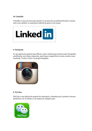 10. LinkedIn
LinkedIn es una red social que permite la creación de un perfil profesional e incluir,
entre otros detalles, la experiencia laboral de quien lo ha creado.
9. Instagram
Es una aplicación gratuita para iPhone o para Android que permite tomar fotografías,
modificarlas con efectos especiales, para luego compartirlas en redes sociales como
Facebook, Twitter, Flickr o la propia Instagram.
8. WeChat
WeChat es una aplicación gratuita de mensajería y llamadas que le permite conectar
fácilmente con su familia y sus amigos de cualquier país.
 