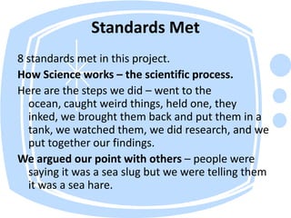 Standards Met8 standards met in this project. How Science works – the scientific process. Here are the steps we did – went to the ocean, caught weird things, held one, they inked, we brought them back and put them in a tank, we watched them, we did research, and we put together our findings. We argued our point with others – people were saying it was a sea slug but we were telling them it was a sea hare. 
