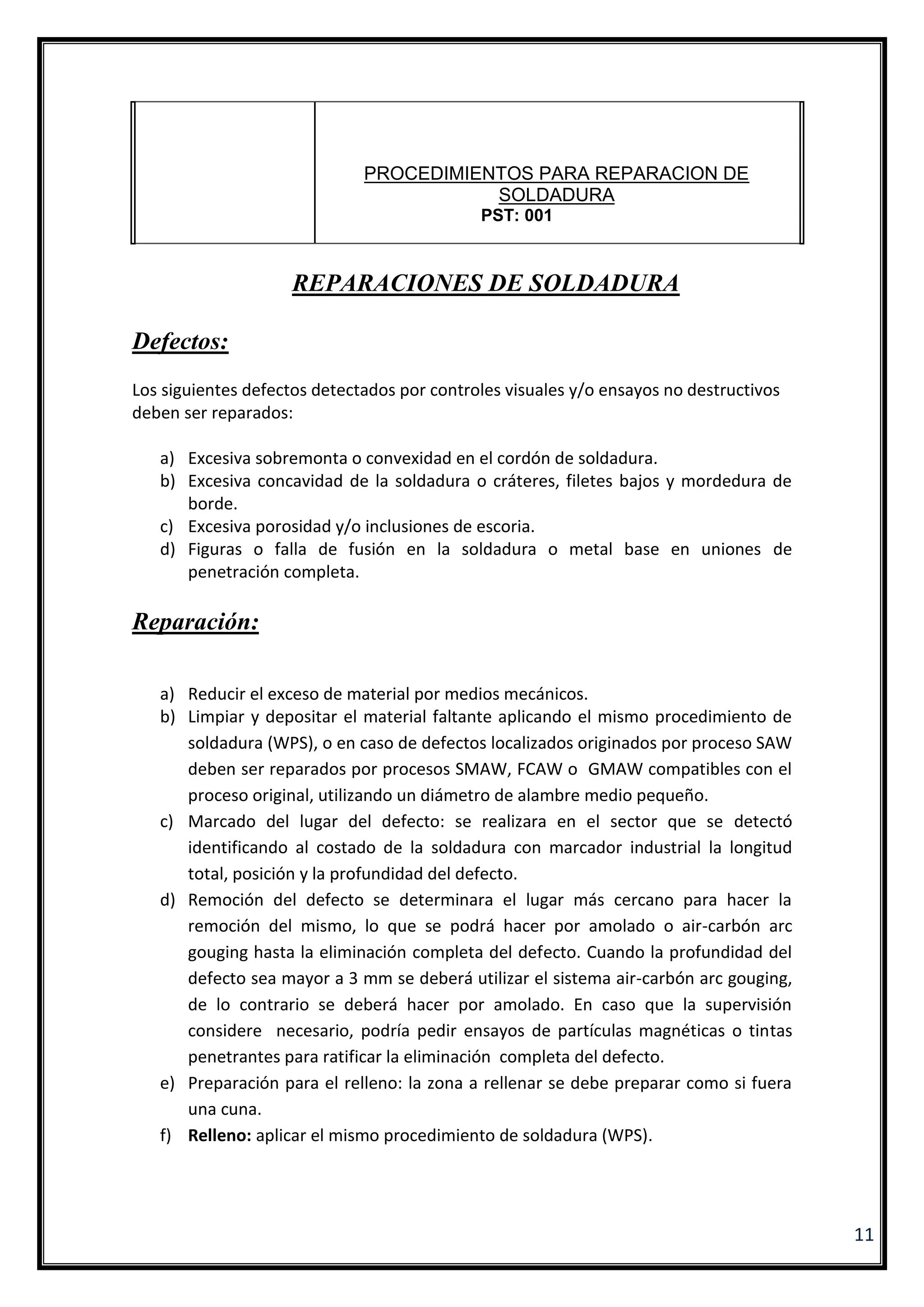11
REPARACIONES DE SOLDADURA
Defectos:
Los siguientes defectos detectados por controles visuales y/o ensayos no destructivos
deben ser reparados:
a) Excesiva sobremonta o convexidad en el cordón de soldadura.
b) Excesiva concavidad de la soldadura o cráteres, filetes bajos y mordedura de
borde.
c) Excesiva porosidad y/o inclusiones de escoria.
d) Figuras o falla de fusión en la soldadura o metal base en uniones de
penetración completa.
Reparación:
a) Reducir el exceso de material por medios mecánicos.
b) Limpiar y depositar el material faltante aplicando el mismo procedimiento de
soldadura (WPS), o en caso de defectos localizados originados por proceso SAW
deben ser reparados por procesos SMAW, FCAW o GMAW compatibles con el
proceso original, utilizando un diámetro de alambre medio pequeño.
c) Marcado del lugar del defecto: se realizara en el sector que se detectó
identificando al costado de la soldadura con marcador industrial la longitud
total, posición y la profundidad del defecto.
d) Remoción del defecto se determinara el lugar más cercano para hacer la
remoción del mismo, lo que se podrá hacer por amolado o air-carbón arc
gouging hasta la eliminación completa del defecto. Cuando la profundidad del
defecto sea mayor a 3 mm se deberá utilizar el sistema air-carbón arc gouging,
de lo contrario se deberá hacer por amolado. En caso que la supervisión
considere necesario, podría pedir ensayos de partículas magnéticas o tintas
penetrantes para ratificar la eliminación completa del defecto.
e) Preparación para el relleno: la zona a rellenar se debe preparar como si fuera
una cuna.
f) Relleno: aplicar el mismo procedimiento de soldadura (WPS).
PROCEDIMIENTOS PARA REPARACION DE
SOLDADURA
PST: 001
 