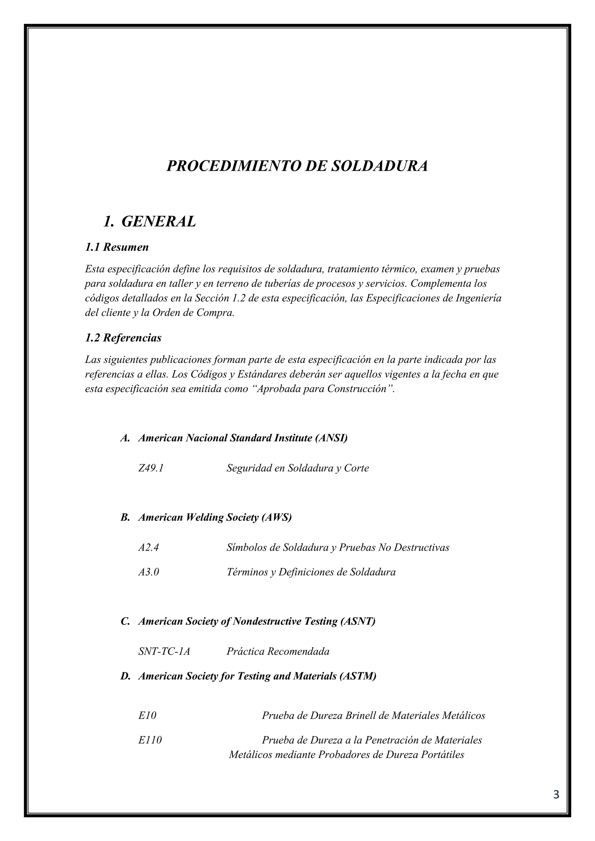 3
PROCEDIMIENTO DE SOLDADURA
1. GENERAL
1.1 Resumen
Esta especificación define los requisitos de soldadura, tratamiento térmico, examen y pruebas
para soldadura en taller y en terreno de tuberías de procesos y servicios. Complementa los
códigos detallados en la Sección 1.2 de esta especificación, las Especificaciones de Ingeniería
del cliente y la Orden de Compra.
1.2 Referencias
Las siguientes publicaciones forman parte de esta especificación en la parte indicada por las
referencias a ellas. Los Códigos y Estándares deberán ser aquellos vigentes a la fecha en que
esta especificación sea emitida como “Aprobada para Construcción”.
A. American Nacional Standard Institute (ANSI)
Z49.1 Seguridad en Soldadura y Corte
B. American Welding Society (AWS)
A2.4 Símbolos de Soldadura y Pruebas No Destructivas
A3.0 Términos y Definiciones de Soldadura
C. American Society of Nondestructive Testing (ASNT)
SNT-TC-1A Práctica Recomendada
D. American Society for Testing and Materials (ASTM)
E10 Prueba de Dureza Brinell de Materiales Metálicos
E110 Prueba de Dureza a la Penetración de Materiales
Metálicos mediante Probadores de Dureza Portátiles
 