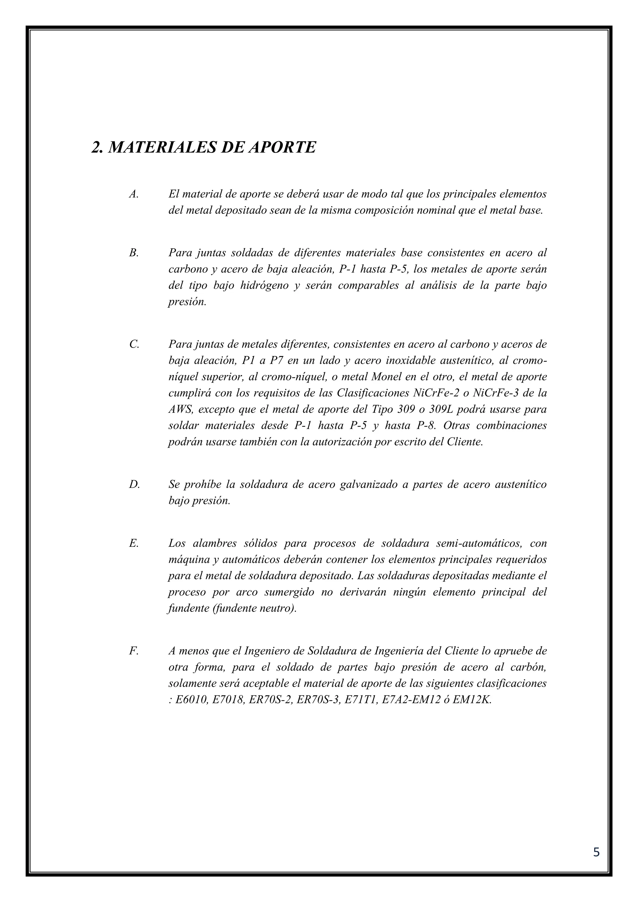 5
2. MATERIALES DE APORTE
A. El material de aporte se deberá usar de modo tal que los principales elementos
del metal depositado sean de la misma composición nominal que el metal base.
B. Para juntas soldadas de diferentes materiales base consistentes en acero al
carbono y acero de baja aleación, P-1 hasta P-5, los metales de aporte serán
del tipo bajo hidrógeno y serán comparables al análisis de la parte bajo
presión.
C. Para juntas de metales diferentes, consistentes en acero al carbono y aceros de
baja aleación, P1 a P7 en un lado y acero inoxidable austenítico, al cromo-
níquel superior, al cromo-níquel, o metal Monel en el otro, el metal de aporte
cumplirá con los requisitos de las Clasificaciones NiCrFe-2 o NiCrFe-3 de la
AWS, excepto que el metal de aporte del Tipo 309 o 309L podrá usarse para
soldar materiales desde P-1 hasta P-5 y hasta P-8. Otras combinaciones
podrán usarse también con la autorización por escrito del Cliente.
D. Se prohíbe la soldadura de acero galvanizado a partes de acero austenítico
bajo presión.
E. Los alambres sólidos para procesos de soldadura semi-automáticos, con
máquina y automáticos deberán contener los elementos principales requeridos
para el metal de soldadura depositado. Las soldaduras depositadas mediante el
proceso por arco sumergido no derivarán ningún elemento principal del
fundente (fundente neutro).
F. A menos que el Ingeniero de Soldadura de Ingeniería del Cliente lo apruebe de
otra forma, para el soldado de partes bajo presión de acero al carbón,
solamente será aceptable el material de aporte de las siguientes clasificaciones
: E6010, E7018, ER70S-2, ER70S-3, E71T1, E7A2-EM12 ó EM12K.
 