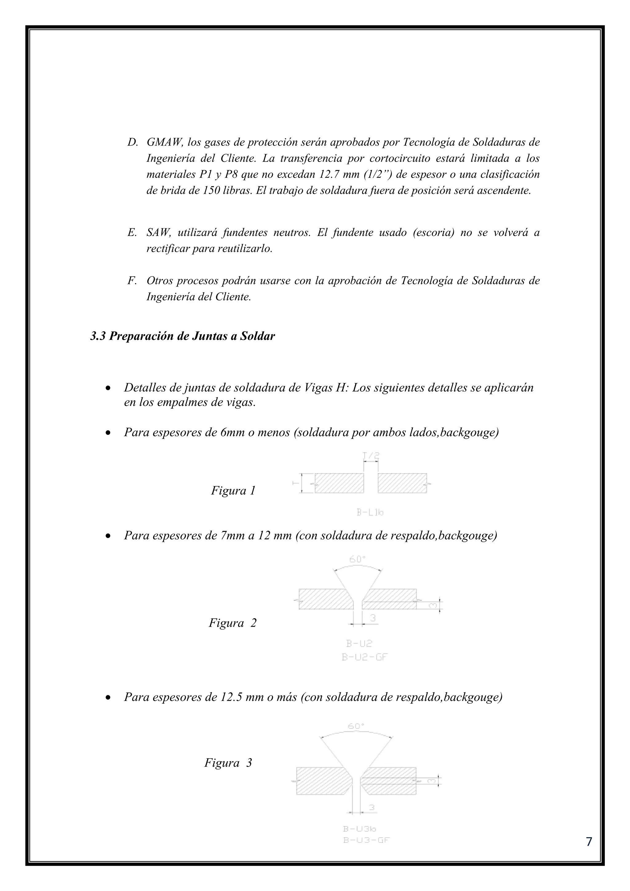 7
D. GMAW, los gases de protección serán aprobados por Tecnología de Soldaduras de
Ingeniería del Cliente. La transferencia por cortocircuito estará limitada a los
materiales P1 y P8 que no excedan 12.7 mm (1/2”) de espesor o una clasificación
de brida de 150 libras. El trabajo de soldadura fuera de posición será ascendente.
E. SAW, utilizará fundentes neutros. El fundente usado (escoria) no se volverá a
rectificar para reutilizarlo.
F. Otros procesos podrán usarse con la aprobación de Tecnología de Soldaduras de
Ingeniería del Cliente.
3.3 Preparación de Juntas a Soldar
 Detalles de juntas de soldadura de Vigas H: Los siguientes detalles se aplicarán
en los empalmes de vigas.
 Para espesores de 6mm o menos (soldadura por ambos lados,backgouge)
Figura 1
 Para espesores de 7mm a 12 mm (con soldadura de respaldo,backgouge)
Figura 2
 Para espesores de 12.5 mm o más (con soldadura de respaldo,backgouge)
Figura 3
 