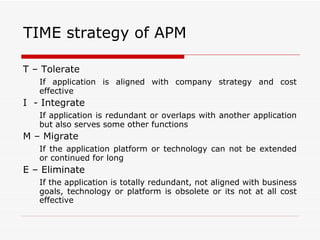 TIME strategy of APM T – Tolerate  If application is aligned with company strategy and cost effective I  - Integrate If application is redundant or overlaps with another application but also serves some other functions M – Migrate If the application platform or technology can not be extended or continued for long E – Eliminate If the application is totally redundant, not aligned with business goals, technology or platform is obsolete or its not at all cost effective 