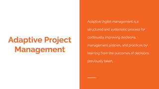 Adaptive Project
Management
Adaptive (Agile) management is a
structured and systematic process for
continually improving decisions,
management policies, and practices by
learning from the outcomes of decisions
previously taken.
 