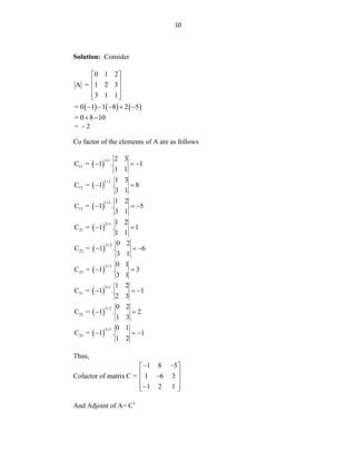10
Solution: Consider
0 1 2
A = 1 2 3
3 1 1
 
 
 
 
 
     
= 0 1 1 8 2 5
    
= 0 8 10
 
= 2

Co factor of the elements of A are as follows
 
1 1
11
2 3
C = 1 . 1
1 1

  
 
1 2
12
1 3
C = 1 . 8
3 1

 
 
1 3
13
1 2
C = 1 . 5
3 1

  
 
2 1
21
1 2
C = 1 . 1
1 1

 
 
2 2
22
0 2
C = 1 . 6
3 1

  
 
2 3
23
0 1
C = 1 . 3
3 1

 
 
3 1
31
1 2
C = 1 . 1
2 3

  
 
3 2
32
0 2
C = 1 . 2
1 3

 
 
3 3
33
0 1
C = 1 . 1
1 2

  
Thus,
Cofactor of matrix
1 8 5
C = 1 6 3
1 2 1
 
 
 

 
 

 
And Adjoint of A= C1
 