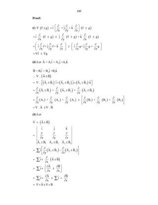 100
Proof:
(i)  
f g
   
ˆ ˆ ˆ
i + j + k f g
x y z
 
  
 
 
  
 
     
ˆ ˆ ˆ
i f g j f g + k f g
x y z
ˆ ˆ ˆ ˆ ˆ
i f + j f + k i g+ j g + g
x y z x y z
f g
  
    
  
   
     
 
   
     
   
   
(ii) Let 1 2 3
ˆ ˆ ˆ
A = A i + A j +A k
 
     
     
           
1 2 3
1 1 2 2 3 3
1 1 2 2 3 3
1 2 3 1 2 3
ˆ ˆ ˆ
B = B i + B j +B k
. A B
ˆ ˆ ˆ
. A B i A B j A B k
A B + A B + A B
x y z
A + A + A B + B + B
x y z x y z
. A . B
  
 
      
 
  
   
  
 
     
   
     
 
   
(ii) Let
 
   
 
1 1 2 2 3 3
3 3 2 2
A B
ˆ ˆ ˆ
i j k
x y z
A B A B A B
ˆ
i A B A B
y z
ˆ
i A B
x
A B
ˆ
i
x x
A B
ˆ ˆ
i i
x x
A B
  
  

  
  
 
 
   
 
 
 

  

 
 
  
 
 
 
 
   
 
   



 
 