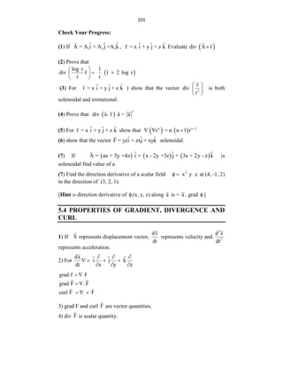 101
Check Your Progress:
(1) If 1 2 3
ˆ ˆ ˆ
A = A i + A j +A k , ˆ ˆ ˆ
r = x i + y j + z k Evaluate  
div A r

(2) Prove that
 
log r 1
div r 1 2 log r
r r
 
 
 
 
(3) For ˆ ˆ ˆ
r = x i + y j + z k ) show that the vector 3
r
div
r
 
 
 
is both
solenoidal and irrotational.
(4) Prove that  
2
div a. r a = a
(5) For ˆ ˆ ˆ
r = x i + y j + z k show that    
n n 2
. r = n n 1 r 
  
(6) show that the vector ˆ ˆ ˆ
F = yzi + zxj + xyk solenoidal.
(7) If      
ˆ ˆ ˆ
A = ax + 3y +4z i + x - 2y +3z j + 3x + 2y - z k is
solenoidal find value of a.
(7) Find the direction derivative of a scalar field 2
x y z
  at (4, -1, 2)
in the direction of (3, 2, 1).
[Hint :- direction derivative of  (x, y, z) along a is = a . grad  ]
5.4 PROPERTIES OF GRADIENT, DIVERGENCE AND
CURL
1) If S represents displacement vector,
ds
dt
represents velocity and
2
2
d s
dt
represents acceleration.
2) For
ds ˆ ˆ ˆ
i j k
dt x y z
  
   
  
grad f F
grad F . F
curl F F
 
 
  
3) grad F and curl F are vector quantities.
4) div F is scalar quantity.
 