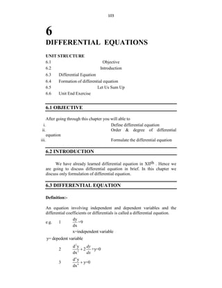 103
6
DIFFERENTIAL EQUATIONS
UNIT STRUCTURE
6.1 Objective
6.2 Introduction
6.3 Differential Equation
6.4 Formation of differential equation
6.5 Let Us Sum Up
6.6 Unit End Exercise
6.1 OBJECTIVE
After going through this chapter you will able to
i. Define differential equation
ii. Order & degree of differential
equation
iii. Formulate the differential equation
6.2 INTRODUCTION
We have already learned differential equation in XIIth . Hence we
are going to discuss differential equation in brief. In this chapter we
discuss only formulation of differential equation.
6.3 DIFFERENTIAL EQUATION
Definition:-
An equation involving independent and dependent variables and the
differential coefficients or differentials is called a differential equation.
e.g. 1
dy
=9
dx
x=independent variable
y= depedent variable
2
2
2
d y
2 +y=0
dx
dy
dx

3
n
n
d y
y=0
dx

 