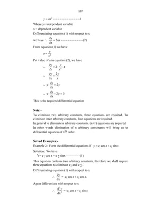 107
2
1
y ax
 
Where y= independent variable
x = dependent variable
Differentiating equation (1) with respect to x
we have
dy
2 (2)
dx
ax
           
From equation (1) we have
2
y
a
x

Put value of a in equation (2), we have
2
dy
2
y
x
dx x
    
dy 2
dx
y
x
 
dy
x 2
dx
y
  
dy
x 2 0
dx
y
   
This is the required differential equation
Note:-
To eliminate two arbitrary constants, three equations are required. To
eliminate three arbitrary constants, four equations are required.
In general to eliminate n arbitrary constants. (n+1) equations are required.
In other words elimination of n arbitrary consonants will bring us to
differential equation of nth order.
Solved Examples:-
Example 2: Form the differential equations if 1 2
cos sin
y c x c x
 
Solution: We have
Y= c1 cos x + c 2 sinx -------------(1)
This equation contains two arbitrary constants, therefore we shall require
three equations to eliminate c1 and c 2 .
Differentiating equation (1) with respect to x
1 2
dy
= -c cos cos .
dx
x c x
 
Again differentiate with respect to x
2
1 2
2
d
= -c cos sin
dx
y
x c x
 
 