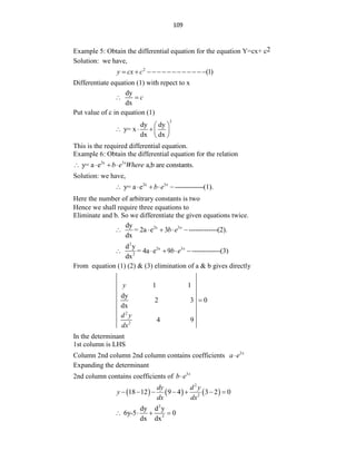 109
Example 5: Obtain the differential equation for the equation Y=cx+ c2
Solution: we have,
2
(1)
y cx c
  
Differentiate equation (1) with repect to x
dy
dx
c
 
Put value of c in equation (1)
2
dy dy
y= x
dx dx
 
    
 
This is the required differential equation.
Example 6: Obtain the differential equation for the relation
2x 3
y= a e a,b are constants.
x
b e Where
   
Solution: we have,
2x 3
y= a e -------------(1).
x
b e
    
Here the number of arbitrary constants is two
Hence we shall require three equations to
Eliminate and b. So we differentiate the given equations twice.
2x 3
dy
= 2a e 3 -------------(2).
dx
x
b e
    
2
2x 3
2
d y
= 4a e 9 -------------(3)
dx
x
b e
    
From equation (1) (2) & (3) elimination of a & b gives directly
2
2
1 1
dy
2 3 0
dx
4 9
y
d y
dx

In the determinant
1st column is LHS
Column 2nd column 2nd column contains coefficients 2x
a e

Expanding the determinant
2nd column contains coefficients of 3x
b e

     
2
2
18 12 9 4 3 2 0
dy d y
y
dx dx
      
2
2
dy d y
6y-5 0
dx dx
   
 