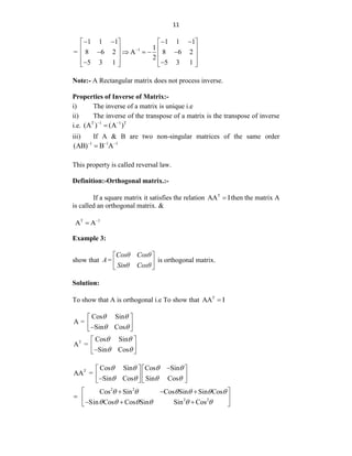 11
1
1 1 1 1 1 1
1
= 8 6 2 A 8 6 2
2
5 3 1 5 3 1

   
   
   
    
   
   
 
   
Note:- A Rectangular matrix does not process inverse.
Properties of Inverse of Matrix:-
i) The inverse of a matrix is unique i.e
ii) The inverse of the transpose of a matrix is the transpose of inverse
i.e. T 1 1 T
(A ) (A )
 

iii) If A & B are two non-singular matrices of the same order
1 1 1
(AB) B A
  

This property is called reversal law.
Definition:-Orthogonal matrix.:-
If a square matrix it satisfies the relation T
AA I
 then the matrix A
is called an orthogonal matrix. &
T 1
A A

Example 3:
show that
Cosθ Cosθ
A=
Sinθ Cosθ
 
 
 
is orthogonal matrix.
Solution:
To show that A is orthogonal i.e To show that T
AA I

Cos Sin
A =
Sin Cos
 
 
 
 

 
T Cos Sin
A =
Sin Cos
 
 

 
 
 
T Cos Sin Cos Sin
AA =
Sin Cos Sin Cos

   
   

   
   
   
2 2
2 2
Cos Sin Cos Sin Sin Cos
Sin Cos Cos Sin Sin Cos
 
  
  
  
 
     
     
 