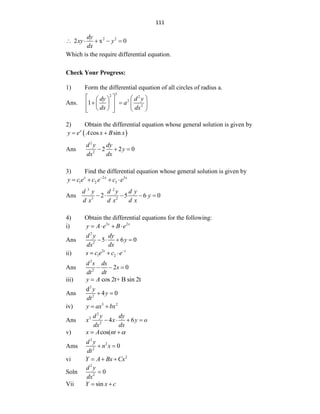 111
2 2
2 x 0
dy
xy y
dx
    
Which is the require differential equation.
Check Your Progress:
1) Form the differential equation of all circles of radius a.
Ans.
3
2 2
2
2
1
dy d y
a
dx dx
   
 
 
   
 
 
   
 
2) Obtain the differential equation whose general solution is given by
 
cos sin
x
y e A x B x
 
Ans
2
2
2 2 0
d y dy
y
dx dx
  
3) Find the differential equation whose general solution is given by
2 3
1 2 3
x x x
y c e c e c e


   
Ans
3 2
3 2
2 5 6 0
d y d y d y
y
d x d x d x
    
4) Obtain the differential equations for the following:
i) 3 2
x x
y A e B e
   
Ans
2
2
5 6 0
d y dy
y
dx dx
   
ii) 2
1 2
t t
s c e c e
  
Ans
2
2
2 0
d s ds
s
dt dt
  
iii) cos 2t+ B sin 2t
y A

Ans
2
2
d
4 0
y
y
dt
 
iv) 3 2
y ax bx
 
Ans
2
2
2
4 6
d y dy
x x y o
dx dx
   
v) cos(
x A nt 
 
Ams
2
2
2
0
d y
n x
dt
 
vi 2
Y A Bx Cx
  
Soln
2
2
0
d y
dx

Vii sin
Y x c
 
 