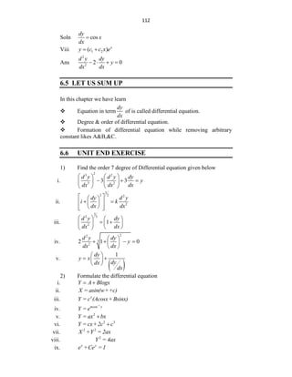 112
Soln cos
dy
x
dx

Viii 1 2
( ) x
y c c x e
 
Ans
2
2
2 0
d y dy
y
dx dx
   
6.5 LET US SUM UP
In this chapter we have learn
 Equation in term
dy
dx
of is called differential equation.
 Degree & order of differential equation.
 Formation of differential equation while removing arbitrary
constant likes A&B,&C.
6.6 UNIT END EXERCISE
1) Find the order 7 degree of Differential equation given below
i.
2
3 2
3 2
3 3
d y d y dy
y
dx dx dx
   
  
   
   
ii.
3
2 2 2
2
dy d y
i k
dx dx
 
 
 
 
 
 
 
 
iii.
3
2 5
2
1
d y dy
dx dx
   
 
   
 
 
iv.
2
2
3
2
2 1 0
d y dy
y
dx dx
 
   
 
 
v.
 
1
dy
y x
dy
dx
dx
 
 
 
 
2) Formulate the differential equation
i. Y A Blogx
 
ii. X = asin(w++c)
iii. x
Y = c (Acosx+Bsinx)
iv.
1
cos
m x
Y = e

v. 2
Y = ax bx

vi. 2 3
Y = cx+2c c

vii. 2 2
X +Y = 2ax
viii. 2
Y = 4ax
ix. x y
e +Ce =1
 