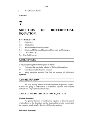 113
x. Y = ACos2x+BSin2x
*****
7
SOLUTION OF DIFFERENTIAL
EQUATION
UNIT STRUCTURE
7.1 Objectives
7.2 Introduction
7.3 Solution of Differential equation
7.4 Solution of Differential Equation of first order and first degree
7.5 Let Us Sum Up
7.6 Unit End Exercise
7.1 OBJECTIVES
After going through this chapter you will able to
 Find general & particular solution of differential equations.
 Classification of differential equation.
 Apply particular method first find the solution of differential
equation.
7.2 INTRODUCTION
We have already formed differential equation in previous chapter.
Here we are going to find solution of differential equation with different
method. It is very useful in different field.
7.3 SOLUTION OF DIFFERENTIAL EQUATION
General Solutions:-
The general Solution of a differential equation is the most general
relation between the dependent and the independent variable occurring in
the equation which satisfies the given differential equation.
Particular Solutions:-
 