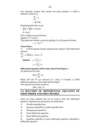 114
Any particular solution that satisfies the given equation is called a
particular solution e.g.
5
dy
dx

dy=5dx

Integrating both sides we get
dy=5 dx constant
  
 
Y= 5x+C
This is called as general solution
Suppose C=7 is given
Then particular solution is given by putting of c in the general solution
y = 5x+7

Check Point:-
1) Find the general solution and particular solution of the differential
equation
When y 4 at x 0
dy
x
dx
  
Solution:
2
x
=
2
y c

2
x 4
2
y  
Differential equations of first order and of First Degree :-
An equation of the form,
M+N 0
dy
dx

Where „M‟ and „N‟ are functions of x and y or constant. is called
differential equation of first order and first degree.
This equation can also be written as
0
Mdx Ndy
 
7.4 SOLUTION OF DIFFERENTIAL EQUATION OF
FIRST ORDER AND FIRST DEGREE
There are many methods that can be used to solve the differential
equations. Important one among those are listed below.
1) Variable seperable form.
2) Equations reducible to variable seperable form.
3) Homogeneous equations.
4) Exact differential equations.
5) linear differential equations.
6) Equations reducible to linear differential equation.( Bernoullis‟s
differential equation)
 
