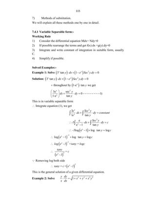 115
7) Methods of substitution.
We will explain all these methods one by one in detail.
7.4.1 Variable Separable form:-
Working Rule
1) Consider the differential equation Mdx+ Ndy=0
2) If possible rearrange the terms and get f(x) dx +g(y).dy=0
3) Integrate and write constant of integration in suitable form, usually
C.
4) Simplify if possible.
Solved Examples:-
Example 1: Solve     2
3 tan 1 . 0
x x
y dx e Sec y dy
   
Solution:     2
3 tan 1 . 0
x x
y dx e Sec y dy
   
 
x
throughout by 1-e tan we get
y
 
x 2
x
3e sec
0 1)
1-e tan
y
dx dy
y
 
          
 
 
This is in variable separable form
 Integrate equation (1), we get
2
3
1 tan
x
x
e Sec y
dx dy constant
e y
  
 
2
x
e
-3
e 1 tan
Sec y
dx dy c
y
    

 
 
x
-3log e 1 log tan log
y c
   
 
3
x
log e 1 log tan log
y c

   
 
-3
x
log e -1 ×tany = logc

 
3
x
tany
= c
e -1

Removing log both side
 
3
x
tany = c× e -1

This is the general solution of a given differential equation.
Example 2: Solve 2 2 2 2
1
y dy
x y x y
x dx
    
 