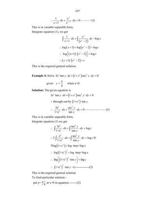 117
2
1
0 (1)
1
y
y
e
dx dy
x e 
         

This is in variable separable form,
Integrate equation (1), we get
 
1
=log c
1 2
y
y
e
dx dy
x e
 
 
 
   
log 1 log 2 log
y
x e c
    
   
log x+1 2 log
y
e c
 
   
 
   
1 2
y
x e c
    
This is the required general solution.
Example 4: Solve   2
3 tan 1 sec 0
x x
e y dx e y dy
    
given
4
y

 when x=0
Solution: The given equation is
  2
3 tan 1 sec 0
x x
e y dx e y dy
    
 
x
through out by 1+e tan y
 
x 2
x
3e sec
0 (1)
1+e tan
y
dx dy
y
              
This is in variable separable form,
Integrate equation (1) we get
x 2
x
3e sec
log
1+e tan
y
dx dy c
y
    
 
x 2
x
e sec
3 log
1+e tan
y
dx dy c
y
     
 
 
3log 1 log tany=log c
x
e
 
 
3
x
log 1+e log tany=log c
 
 
3
x
log 1+e tan log
y c
 
  
 
 
 
 
3
x
1+e tan =c---------------(2)
y
 
This is the required general solution
To final particular solution:-
put y= at x=0 in equation --------(2)
4

 