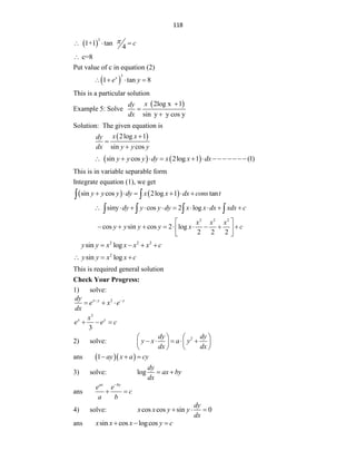 118
 
3
1+1 tan
4
c

  
c=8

Put value of c in equation (2)
 
3
1 tan 8
x
e y
   
This is a particular solution
Example 5: Solve
 
2log x 1
sin y y cos y
x
dy
dx



Solution: The given equation is
 
2log 1
sin cos
x x
dy
dx y y y



   
sin cos 2log 1 (1)
y y y dy x x dx
      
This is in variable separable form
Integrate equation (1), we get
   
sin cos 2log 1 tan
y y y dy x x dx cons t
     
 
siny cos 2 log
dy y y dy x x dx xdx c
         
   
2 2 2
cos sin cos 2 log
2 2 2
x x x
y y y y x c
 
        
 
 
2 2 2
sin log
y y x x x x c
   
2
sin log
y y x x c
  
This is required general solution
Check Your Progress:
1) solve:
2
x y y
dy
e x e
dx
 
  
3
3
x y
x
e e c
  
2) solve: 2
dy dy
y x a y
dx dx
   
    
   
   
ans   
1 ay x a cy
  
3) solve: log
dy
ax by
dx
 
ans
ax by
e e
c
a b

 
4) solve: cos cos sin 0
dy
x x y y
dx
  
ans sin cos logcos
x x x y c
  
 