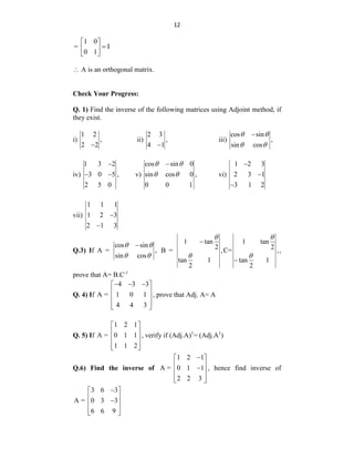 12
1 0
= I
0 1
 

 
 
 A is an orthogonal matrix.
Check Your Progress:
Q. 1) Find the inverse of the following matrices using Adjoint method, if
they exist.
i)
1 2
,
2 2

ii)
2 3
,
4 1

iii)
cos sin
,
sin cos

 
 
iv)
1 3 2
3 0 5 ,
2 5 0

  v)
cos sin 0
sin cos 0 ,
0 0 1

 
  vi)
1 2 3
2 3 1
3 1 2



vii)
1 1 1
1 2 3
2 1 3


Q.3) If A =
cos sin
,
sin cos

 
 
B =
1 tan
2
,
tan 1
2



C=
1 tan
2
,
tan 1
2



,
prove that A= B.C-1
Q. 4) If
4 3 3
A = 1 0 1
4 4 3
  
 
 
 
 
 
, prove that Adj. A= A
Q. 5) If
1 2 1
A = 0 1 1
1 1 2
 
 
 
 
 
, verify if (Adj.A)1
= (Adj.A1
)
Q.6) Find the inverse of
1 2 1
A = 0 1 1
2 2 3

 
 

 
 
 
, hence find inverse of
3 6 3
A = 0 3 3
6 6 9

 
 

 
 
 
 
