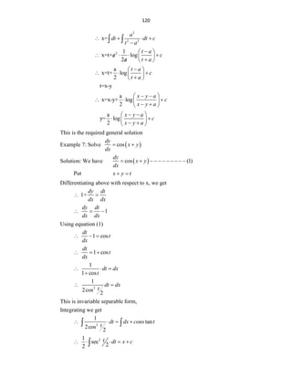 120
2
2 2
x=
a
dt dt c
t a
   

 
2 1
x=t+ log
2
t a
a c
a t a

 
   
  

 

a
x=t+ log
2
t a
c
t a

 
  
 

 
t=x-y
a
x=x-y+ log
2
x y a
c
x y a
 
 
  
 
 
 
a
y= log
2
x y a
c
x y a
 
 
 
 
 
 
This is the required general solution
Example 7: Solve  
cos
dy
x y
dx
 
Solution: We have  
cos (1)
dy
x y
dx
          
Put x y t
 
Differentiating above with respect to x, we get
1+
dy dt
dx dx
 
1
dy dt
dx dx
  
Using equation (1)
1 cos
dt
t
dx
  
1 cos
dt
t
dx
  
1
1 cos
dt dx
t
  

2
1
2cos
2
dt dx
t
 
This is invariable separable form,
Integrating we get
2
1
tan
2cos
2
dt dx cons t
t
   
 
2
1
sec
2
2
t dt x c
    

 