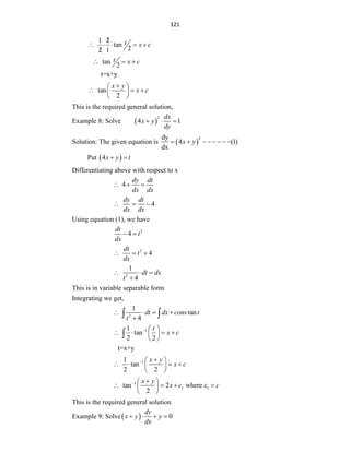 121
1 2
tan
2
2 1
t x c

    

tan
2
t x c
  
t=x+y
tan
2
x y
x c

 
  
 
 
This is the required general solution,
Example 8: Solve  
2
4 1
dx
x y
dy
  
Solution: The given equation is  
2
dy
4 (1)
dx
x y
       
Put  
4x y t
 
Differentiating above with respect to x
4
dy dt
dx dx
  
4
dy dt
dx dx
  
Using equation (1), we have
2
4
dt
t
dx
 
2
4
dt
t
dx
  
2
1
4
dt dx
t
  

This is in variable separable form
Integrating we get,
2
1
tan
4
dt dx cons t
t
   

 
1
1
tan
2 2
t
x c
  
   
 
 

t=x+y
1
1
tan
2 2
x y
x c
 
 
   
 
 
1
1 1
tan 2 where c
2
x y
x c c
 
 
   
 
 
This is the required general solution
Example 9: Solve  0
dy
x y y
dx
   
 