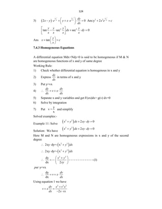 124
3)   2 2
2 0 Ans:y 2
y y y
x x x
dy
x y e y x e x e c
dx
 
        
 
 
2 2
tan sec sec 0
y y y y
dx dy
x x x x
 
    
 
 
Ans tan
y
x c
x
 
 
 
 
7.4.3 Homogeneous Equations
A differential equation Mdx+Ndy=0 is said to be homogeneous if M & N
are homogeneous functions of x and y of same degree
Working Rule:
1) Check whether differential equation is homogenous in x and y
2) Express
dy
dx
in terms of x and y
3) Put y=vx
4)
dy dv
v x
dx dx
   
5) Separate x and y variables and get F(ex)dx+ g(v) dv=0
6) Solve by integration
7) Put
y
v =
x
and simplify
Solved examples:-
Example 11: Solve
 
2 2
2 0
x y dx xy dy
   
Solution: We have
 
2 2
2 0
x y dx xy dy
   
Here M and N are homogeneous expressions in x and y of the second
degree
 
2 2
2xy dy=- x y dx
  
 
2 2
2xy dy=- x y dx
  
2 2
dy
(1)
dx 2
x y
xy
 

             
 
 
y=vx
put
dy
dx
dv
v x
dx
   
Using equation 1 we have
2 2 2
2
dv x v x
v x
dx x vx

 
 
 