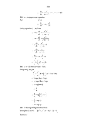 126
2
2
(1)
dy y
dx xy x
         

This is a homogeneous equation
Put y=vx
dy dv
v x
dx dx
   
Using equation (1),we have
2 2
2
dv v x
v x
dx x vx x
   
 
 
2 2
2
1
dv v x
v x
dx x v

   


 
2
1
dv v
x v
dx v
   

 
1
dv v
x
dx v
  

1 1
v
dv dx
v x

   
1 1
1 dv dx
v x
 
  
 
 
This is in variable separable form
Integrating we get,
1 1
1 dv = tan
x
dx cons t
v
 
 
 
 
 
vlogv=logx+logc

v=logv+logx+logc

 
v=log vxc

y
v=
x
y y
=log
x x
x c
 
  

 

 
y
=log y
x
c

y=xlog y
c

This is the required general solution
Example 13: solve  
3 3 2
3 0
x y dx xy dy
   
.
Solution:
 