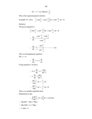 128
3 3
2
1
2y where k=
c
x kx
  
This is the required general solution
Example 14: solve 2 2
tan sec sec 0
y y y
x y dx x dy
x x x
 
   
 
 
Solution:
The given equation is
2 2
tan sec sec 0
y y y
x y dx x dy
x x x
 
   
 
 
2
2
sec tan
dy
dx sec
y y
y x
x x
y
x
x

 
2
tan
dy
(1)
dx sec
y
y x
y
x
x
          
This is a homogeneous equation
Put y vx

dy
dx
dv
v x
dx
   
Using equation 1 we have
2
dv tan
v+x
dx sec
v
v
v
   
 
2
dv tan
x
dx sec
v
v
  
2
sec 1
tan
v
dv dx
v x
    
2
sec 1
0
tan
v
dv dx
v x
     
This is in variable separable form
Integrating we get,
2
2
sec 1
tan
tan
v
dv dx cons t
v x
   
 
og tanv + log x =log c
l

 
og tanv x =log c
l
 
 
x tanv = c
 
 
