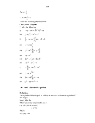 129
y
Put v =
x
y
x tan = c
x
 
This is the required general solution
Check Your Progress:
1) solve the following
i) 2 2
xdy ydx x y dx
   
ans 2 2 2
y x y cx
  
ii) cot 0
x
x y dy ydx
y
 
   
 
 
ans sec
x
y c
y

iii) 2 2 dy dy
y x xy
dx dx
   
ans
y
x
cy e

iv)  
2 2
2
x y dx xydy
 
ans  
2 2
3
x x y c
 
v) 2 2
dy
x y x a
dx
  
ans
2
2
3
x
y
y c e
 
vi)  
dy
x y x y
dx
   
ans 2 2
2
y xy x c
   
7.4.4 Exact Differential Equation
Definition:-
The equation Mdx+Ndy=0 is said to be an exact differential equation if
and only it.
Mdx+ Ndy=du
Where u is some function of x and y
e.g. xdy+ydx=0 is exact
u=xy
Where
xdy+ydy = du
 